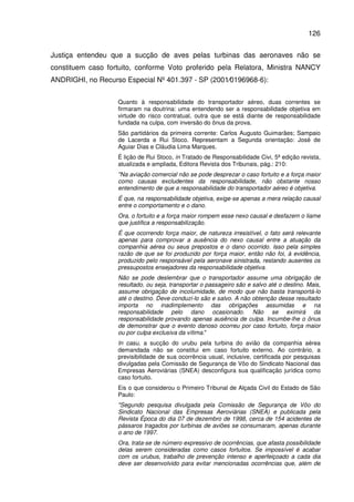 126
Justiça entendeu que a sucção de aves pelas turbinas das aeronaves não se
constituem caso fortuito, conforme Voto proferido pela Relatora, Ministra NANCY
ANDRIGHI, no Recurso Especial Nº 401.397 - SP (2001⁄0196968-6):
Quanto à responsabilidade do transportador aéreo, duas correntes se
firmaram na doutrina: uma entendendo ser a responsabilidade objetiva em
virtude do risco contratual, outra que se está diante de responsabilidade
fundada na culpa, com inversão do ônus da prova.
São partidários da primeira corrente: Carlos Augusto Guimarães; Sampaio
de Lacerda e Rui Stoco. Representam a Segunda orientação: José de
Aguiar Dias e Cláudia Lima Marques.
É lição de Rui Stoco, in Tratado de Responsabilidade Civi, 5ª edição revista,
atualizada e ampliada, Editora Revista dos Tribunais, pág.: 210:
"Na aviação comercial não se pode desprezar o caso fortuito e a força maior
como causas excludentes da responsabilidade, não obstante nosso
entendimento de que a responsabilidade do transportador aéreo é objetiva.
É que, na responsabilidade objetiva, exige-se apenas a mera relação causal
entre o comportamento e o dano.
Ora, o fortuito e a força maior rompem esse nexo causal e desfazem o liame
que justifica a responsabilização.
É que ocorrendo força maior, de natureza irresistível, o fato será relevante
apenas para comprovar a ausência do nexo causal entre a atuação da
companhia aérea ou seus prepostos e o dano ocorrido. Isso pela simples
razão de que se foi produzido por força maior, então não foi, à evidência,
produzido pelo responsável pela aeronave sinistrada, restando ausentes os
pressupostos ensejadores da responsabilidade objetiva.
Não se pode deslembrar que o transportador assume uma obrigação de
resultado, ou seja, transportar o passageiro são e salvo até o destino. Mais,
assume obrigação de incolumidade, de modo que não basta transportá-lo
até o destino. Deve conduzi-lo são e salvo. A não obtenção desse resultado
importa no inadimplemento das obrigações assumidas e na
responsabilidade pelo dano ocasionado. Não se eximirá da
responsabilidade provando apenas ausência de culpa. Incumbe-lhe o ônus
de demonstrar que o evento danoso ocorreu por caso fortuito, força maior
ou por culpa exclusiva da vítima."
In casu, a sucção do urubu pela turbina do avião da companhia aérea
demandada não se constitui em caso fortuito externo. Ao contrário, a
previsibilidade de sua ocorrência usual, inclusive, certificada por pesquisas
divulgadas pela Comissão de Segurança de Vôo do Sindicato Nacional das
Empresas Aeroviárias (SNEA) desconfigura sua qualificação jurídica como
caso fortuito.
Eis o que considerou o Primeiro Tribunal de Alçada Civil do Estado de São
Paulo:
"Segundo pesquisa divulgada pela Comissão de Segurança de Vôo do
Sindicato Nacional das Empresas Aeroviárias (SNEA) e publicada pela
Revista Época do dia 07 de dezembro de 1998, cerca de 154 acidentes de
pássaros tragados por turbinas de aviões se consumaram, apenas durante
o ano de 1997.
Ora, trata-se de número expressivo de ocorrências, que afasta possibilidade
delas serem consideradas como casos fortuitos. Se impossível é acabar
com os urubus, trabalho de prevenção intenso e aperfeiçoado a cada dia
deve ser desenvolvido para evitar mencionadas ocorrências que, além de
 