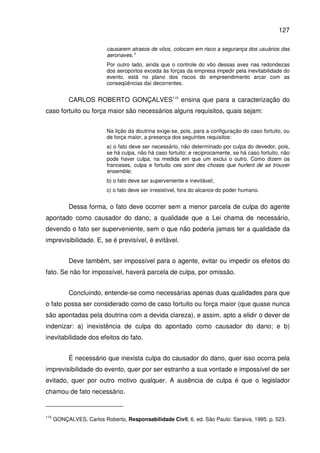 127
causarem atrasos de vôos, colocam em risco a segurança dos usuários das
aeronaves."
Por outro lado, ainda que o controle do vôo dessas aves nas redondezas
dos aeroportos exceda às forças da empresa impedir pela inevitabilidade do
evento, está no plano dos riscos do empreendimento arcar com as
conseqüências daí decorrentes.
CARLOS ROBERTO GONÇALVES115
ensina que para a caracterização do
caso fortuito ou força maior são necessários alguns requisitos, quais sejam:
Na lição da doutrina exige-se, pois, para a configuração do caso fortuito, ou
de força maior, a presença dos seguintes requisitos:
a) o fato deve ser necessário, não determinado por culpa do devedor, pois,
se há culpa, não há caso fortuito; e reciprocamente, se há caso fortuito, não
pode haver culpa, na medida em que um exclui o outro. Como dizem os
franceses, culpa e fortuito ces sont des choses que hurlent de se trouver
ensemble;
b) o fato deve ser superveniente e inevitável;
c) o fato deve ser irresistível, fora do alcance do poder humano.
Dessa forma, o fato deve ocorrer sem a menor parcela de culpa do agente
apontado como causador do dano; a qualidade que a Lei chama de necessário,
devendo o fato ser superveniente, sem o que não poderia jamais ter a qualidade da
imprevisibilidade. E, se é previsível, é evitável.
Deve também, ser impossível para o agente, evitar ou impedir os efeitos do
fato. Se não for impossível, haverá parcela de culpa, por omissão.
Concluindo, entende-se como necessárias apenas duas qualidades para que
o fato possa ser considerado como de caso fortuito ou força maior (que quase nunca
são apontadas pela doutrina com a devida clareza), e assim, apto a elidir o dever de
indenizar: a) inexistência de culpa do apontado como causador do dano; e b)
inevitabilidade dos efeitos do fato.
É necessário que inexista culpa do causador do dano, quer isso ocorra pela
imprevisibilidade do evento, quer por ser estranho a sua vontade e impossível de ser
evitado, quer por outro motivo qualquer. A ausência de culpa é que o legislador
chamou de fato necessário.
115
GONÇALVES, Carlos Roberto, Responsabilidade Civil, 6. ed. São Paulo: Saraiva, 1995. p. 523.
 