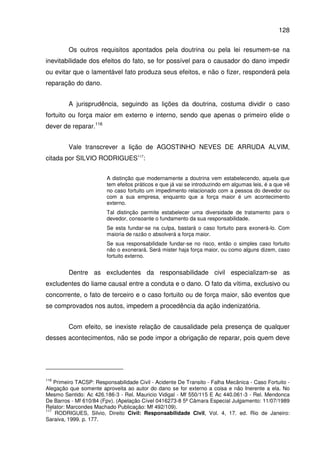 128
Os outros requisitos apontados pela doutrina ou pela lei resumem-se na
inevitabilidade dos efeitos do fato, se for possível para o causador do dano impedir
ou evitar que o lamentável fato produza seus efeitos, e não o fizer, responderá pela
reparação do dano.
A jurisprudência, seguindo as lições da doutrina, costuma dividir o caso
fortuito ou força maior em externo e interno, sendo que apenas o primeiro elide o
dever de reparar.116
Vale transcrever a lição de AGOSTINHO NEVES DE ARRUDA ALVIM,
citada por SILVIO RODRIGUES117
:
A distinção que modernamente a doutrina vem estabelecendo, aquela que
tem efeitos práticos e que já vai se introduzindo em algumas leis, é a que vê
no caso fortuito um impedimento relacionado com a pessoa do devedor ou
com a sua empresa, enquanto que a força maior é um acontecimento
externo.
Tal distinção permite estabelecer uma diversidade de tratamento para o
devedor, consoante o fundamento da sua responsabilidade.
Se esta fundar-se na culpa, bastará o caso fortuito para exonerá-lo. Com
maioria de razão o absolverá a força maior.
Se sua responsabilidade fundar-se no risco, então o simples caso fortuito
não o exonerará. Será mister haja força maior, ou como alguns dizem, caso
fortuito externo.
Dentre as excludentes da responsabilidade civil especializam-se as
excludentes do liame causal entre a conduta e o dano. O fato da vítima, exclusivo ou
concorrente, o fato de terceiro e o caso fortuito ou de força maior, são eventos que
se comprovados nos autos, impedem a procedência da ação indenizatória.
Com efeito, se inexiste relação de causalidade pela presença de qualquer
desses acontecimentos, não se pode impor a obrigação de reparar, pois quem deve
116
Primeiro TACSP: Responsabilidade Civil - Acidente De Transito - Falha Mecânica - Caso Fortuito -
Alegação que somente aproveita ao autor do dano se for externo a coisa e não Inerente a ela. No
Mesmo Sentido: Ac 426.186-3 - Rel. Mauricio Vidigal - Mf 550/115 E Ac 440.061-3 - Rel. Mendonca
De Barros - Mf 610/84 (Fpv). (Apelação Cível 0416273-8 5ª Câmara Especial Julgamento: 11/07/1989
Relator: Marcondes Machado Publicação: Mf 492/109).
117
RODRIGUES, Silvio, Direito Civil: Responsabilidade Civil, Vol. 4, 17. ed. Rio de Janeiro:
Saraiva, 1999. p. 177.
 