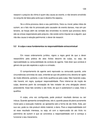 129
ressarcir o prejuízo da vítima é quem deu causa ao evento, e não terceiro envolvido
no conjunto de fatos pela sorte que o destino lhe separou.
Se a vítima provocou dano a seu patrimônio, físico ou moral, pelas mãos de
outrem, se o fato não foi provocado pelo causador do evento danoso, mas sim por
terceiro, se forças além da vontade dos envolvidos no evento que provocou dano
são as únicas responsáveis pelo prejuízo, não existe como imputar-se a alguém, que
não deu causa à redução patrimonial, o dever de ressarcir.
3.2 A culpa e seus fundamentos na responsabilidade extracontratual
Em nosso ordenamento jurídico, vigora a regra geral de que o dever
ressarcitório pela prática de atos ilícitos decorre da culpa, ou seja, da
reprovabilidade ou censurabilidade da conduta do agente. Vale dizer que conduta é
gênero de que são espécies a ação e a omissão.
O comportamento do agente será reprovado ou censurado quando, ante
circunstâncias concretas do caso, entende-se que ele poderia e/ou deveria ter agido
de modo diferente, portanto, o ato ilícito qualifica-se pela culpa. Não havendo culpa,
não haverá, em regra, qualquer responsabilidade. Para inteirar-se da noção de
culpa, devemos partir da concepção do fato violador de uma obrigação (dever)
preexistente. Esse fato constitui o ato ilícito, de que é substractum a culpa. Esta o
qualifica.
A culpa, uma vez configurada, pode produzir resultado danoso ou ser
inócua. Quando apresenta conseqüências, isto é, quando passa do plano puramente
moral para a execução material, se apresenta sob a forma de ato ilícito. Esta, por
sua vez, pode ou não produzir efeito material, o dano. Para a responsabilidade civil
só esse resultado interessa, ou seja, só com a repercussão do ato ilícito no
patrimônio de outrem é que se concretiza a responsabilidade civil e começa a
funcionar o seu mecanismo.
 