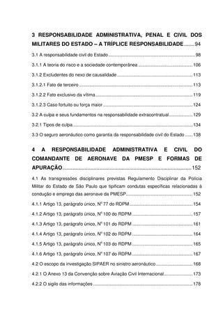 13
3 RESPONSABILIDADE ADMINISTRATIVA, PENAL E CIVIL DOS
MILITARES DO ESTADO – A TRÍPLICE RESPONSABILIDADE.......94
3.1 A responsabilidade civil do Estado.....................................................................98
3.1.1 A teoria do risco e a sociedade contemporânea ...........................................106
3.1.2 Excludentes do nexo de causalidade ............................................................113
3.1.2.1 Fato de terceiro ..........................................................................................113
3.1.2.2 Fato exclusivo da vítima.............................................................................119
3.1.2.3 Caso fortuito ou força maior .......................................................................124
3.2 A culpa e seus fundamentos na responsabilidade extracontratual...................129
3.2.1 Tipos de culpa...............................................................................................134
3.3 O seguro aeronáutico como garantia da responsabilidade civil do Estado ......138
4 A RESPONSABILIDADE ADMINISTRATIVA E CIVIL DO
COMANDANTE DE AERONAVE DA PMESP E FORMAS DE
APURAÇÃO.......................................................................................152
4.1 As transgressões disciplinares previstas Regulamento Disciplinar da Polícia
Militar do Estado de São Paulo que tipificam condutas específicas relacionadas à
condução e emprego das aeronave da PMESP.....................................................152
4.1.1 Artigo 13, parágrafo único, No
77 do RDPM ..................................................154
4.1.2 Artigo 13, parágrafo único, No
100 do RDPM ................................................157
4.1.3 Artigo 13, parágrafo único, No
101 do RDPM ................................................161
4.1.4 Artigo 13, parágrafo único, No
102 do RDPM ................................................164
4.1.5 Artigo 13, parágrafo único, No
103 do RDPM ................................................165
4.1.6 Artigo 13, parágrafo único, No
107 do RDPM ................................................167
4.2 O escopo da investigação SIPAER no sinistro aeronáutico .............................168
4.2.1 O Anexo 13 da Convenção sobre Aviação Civil Internacional.......................173
4.2.2 O sigilo das informações ...............................................................................178
 
