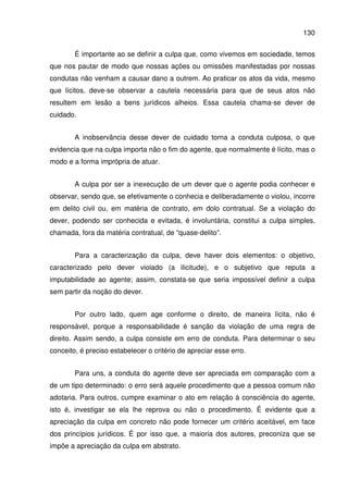 130
É importante ao se definir a culpa que, como vivemos em sociedade, temos
que nos pautar de modo que nossas ações ou omissões manifestadas por nossas
condutas não venham a causar dano a outrem. Ao praticar os atos da vida, mesmo
que lícitos, deve-se observar a cautela necessária para que de seus atos não
resultem em lesão a bens jurídicos alheios. Essa cautela chama-se dever de
cuidado.
A inobservância desse dever de cuidado torna a conduta culposa, o que
evidencia que na culpa importa não o fim do agente, que normalmente é lícito, mas o
modo e a forma imprópria de atuar.
A culpa por ser a inexecução de um dever que o agente podia conhecer e
observar, sendo que, se efetivamente o conhecia e deliberadamente o violou, incorre
em delito civil ou, em matéria de contrato, em dolo contratual. Se a violação do
dever, podendo ser conhecida e evitada, é involuntária, constitui a culpa simples,
chamada, fora da matéria contratual, de “quase-delito”.
Para a caracterização da culpa, deve haver dois elementos: o objetivo,
caracterizado pelo dever violado (a ilicitude), e o subjetivo que reputa a
imputabilidade ao agente; assim, constata-se que seria impossível definir a culpa
sem partir da noção do dever.
Por outro lado, quem age conforme o direito, de maneira lícita, não é
responsável, porque a responsabilidade é sanção da violação de uma regra de
direito. Assim sendo, a culpa consiste em erro de conduta. Para determinar o seu
conceito, é preciso estabelecer o critério de apreciar esse erro.
Para uns, a conduta do agente deve ser apreciada em comparação com a
de um tipo determinado: o erro será aquele procedimento que a pessoa comum não
adotaria. Para outros, cumpre examinar o ato em relação à consciência do agente,
isto é, investigar se ela lhe reprova ou não o procedimento. É evidente que a
apreciação da culpa em concreto não pode fornecer um critério aceitável, em face
dos princípios jurídicos. É por isso que, a maioria dos autores, preconiza que se
impõe a apreciação da culpa em abstrato.
 