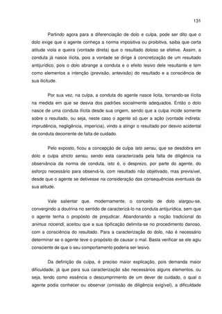 131
Partindo agora para a diferenciação de dolo e culpa, pode ser dito que o
dolo exige que o agente conheça a norma impositiva ou proibitiva, saiba que certa
atitude viola e queira (vontade direta) que o resultado doloso se efetive. Assim, a
conduta já nasce ilícita, pois a vontade se dirige à concretização de um resultado
antijurídico, pois o dolo abrange a conduta e o efeito lesivo dele resultante e tem
como elementos a intenção (previsão, antevisão) do resultado e a consciência de
sua ilicitude.
Por sua vez, na culpa, a conduta do agente nasce licita, tornando-se ilícita
na medida em que se desvia dos padrões socialmente adequados. Então o dolo
nasce de uma conduta ilícita desde sua origem, sendo que a culpa incide somente
sobre o resultado, ou seja, neste caso o agente só quer a ação (vontade indireta:
imprudência, negligência, imperícia), vindo a atingir o resultado por desvio acidental
de conduta decorrente de falta de cuidado.
Pelo exposto, ficou a concepção de culpa lato sensu, que se desdobra em
dolo e culpa stricto sensu, sendo esta caracterizada pela falta de diligência na
observância da norma de conduta, isto é, o desprezo, por parte do agente, do
esforço necessário para observá-la, com resultado não objetivado, mas previsível,
desde que o agente se detivesse na consideração das consequências eventuais da
sua atitude.
Vale salientar que, modernamente, o conceito de dolo alargou-se,
convergindo a doutrina no sentido de caracterizá-lo na conduta antijurídica, sem que
o agente tenha o propósito de prejudicar. Abandonando a noção tradicional do
animus nocendi, aceitou que a sua tipificação delimita-se no procedimento danoso,
com a consciência do resultado. Para a caracterização do dolo, não é necessário
determinar se o agente teve o propósito de causar o mal. Basta verificar se ele agiu
consciente de que o seu comportamento poderia ser lesivo.
Da definição da culpa, é preciso maior explicação, pois demanda maior
dificuldade, já que para sua caracterização são necessários alguns elementos, ou
seja, tendo como essência o descumprimento de um dever de cuidado, o qual o
agente podia conhecer ou observar (omissão de diligência exigível), a dificuldade
 