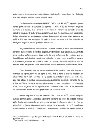 132
esta justamente na caracterização singular da infração desse dever de diligência,
que nem sempre coincide com a violação da lei.
Conforme entendimento de SERGIO CAVALIERI FILHO118
, o padrão que se
utiliza para verificar a conduta do agente “[...]não é só do homem diligente,
cuidadoso e zeloso, mas também do homem medianamente sensato, avisado,
razoável e capaz.” O autor prossegue afirmando que “[...]quem não tem capacidade
física, intelectual ou técnica para exercer determinada atividade deve abster-se da
prática dos atos que escapam de todo o círculo de suas aptidões naturais, ou
reforçar a diligência para suprir suas deficiências.”
Seguindo ainda os ensinamentos do nobre Professor, a inobservância desse
dever de cuidado torna a conduta culposa, evidenciando que a culpa é, na verdade,
uma conduta deficiente, quer decorrente de uma deficiência de vontade, quer de
inaptidões ou deficiências próprias ou naturais, ou seja, a reprovabilidade sobre a
conduta do agente por ter violado o dever de cuidado, baliza-se na medida em que
devia e podia ter agido de outro modo, frente às circunstâncias específicas do caso.
Outra questão que se enfrenta é o erro de conduta, pois não importa a
intenção do agente, que, via de regra, é lícita, mas o modo e a forma imprópria de
atuar. Diferente do dolo, a culpa é a expressão da vontade de praticar ato lícito, mas
por não adotar a conduta adequada acaba praticando ato ilícito, portanto, há na
culpa, em última instância, um erro de conduta, ou seja, na culpa a conduta nasce
lícita, pois é dirigida a um fim legítimo, mas, por erro sobre o curso causal, desvia-se
de seu caminho normal e acaba produzindo um resultado ilícito.
Assim, seguindo a lição de SERGIO CAVALIERI FILHO119
, conclui-se que a
culpa é definida pela “[...]conduta voluntária contrária ao dever de cuidado imposto
pelo Direito, com produção de um evento danoso involuntário, porém previsto ou
previsível.”, exigindo alguns elementos para a caracterização da conduta culposa,
como conduta voluntária com resultado involuntário, previsão ou previsibilidade e
118
CAVALIERI FILHO, Sergio, Programa de Responsabilidade Civil, 5. ed., 2003, São Paulo, Ed.
Malheiros, p. 52.
119
CAVALIERI FILHO, Sergio, Op. Cit., p. 54.
 