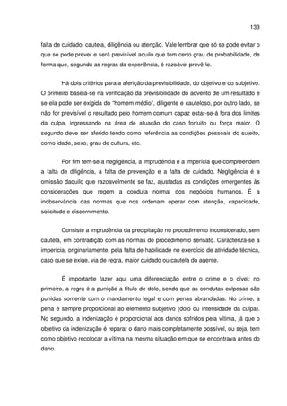 133
falta de cuidado, cautela, diligência ou atenção. Vale lembrar que só se pode evitar o
que se pode prever e será previsível aquilo que tem certo grau de probabilidade, de
forma que, segundo as regras da experiência, é razoável prevê-lo.
Há dois critérios para a aferição da previsibilidade, do objetivo e do subjetivo.
O primeiro baseia-se na verificação da previsibilidade do advento de um resultado e
se ela pode ser exigida do “homem médio”, diligente e cauteloso, por outro lado, se
não for previsível o resultado pelo homem comum capaz estar-se-á fora dos limites
da culpa, ingressando na área de atuação do caso fortuito ou força maior. O
segundo deve ser aferido tendo como referência as condições pessoais do sujeito,
como idade, sexo, grau de cultura, etc.
Por fim tem-se a negligência, a imprudência e a imperícia que compreendem
a falta de diligência, a falta de prevenção e a falta de cuidado. Negligência é a
omissão daquilo que razoavelmente se faz, ajustadas as condições emergentes às
considerações que regem a conduta normal dos negócios humanos. É a
inobservância das normas que nos ordenam operar com atenção, capacidade,
solicitude e discernimento.
Consiste a imprudência da precipitação no procedimento inconsiderado, sem
cautela, em contradição com as normas do procedimento sensato. Caracteriza-se a
imperícia, originariamente, pela falta de habilidade no exercício de atividade técnica,
caso que se exige, via de regra, maior cuidado ou cautela do agente.
É importante fazer aqui uma diferenciação entre o crime e o cível; no
primeiro, a regra é a punição a título de dolo, sendo que as condutas culposas são
punidas somente com o mandamento legal e com penas abrandadas. No crime, a
pena é sempre proporcional ao elemento subjetivo (dolo ou intensidade da culpa).
No segundo, a indenização é proporcional aos danos sofridos pela vítima, já que o
objetivo da indenização é reparar o dano mais completamente possível, ou seja, tem
como objetivo recolocar a vítima na mesma situação em que se encontrava antes do
dano.
 