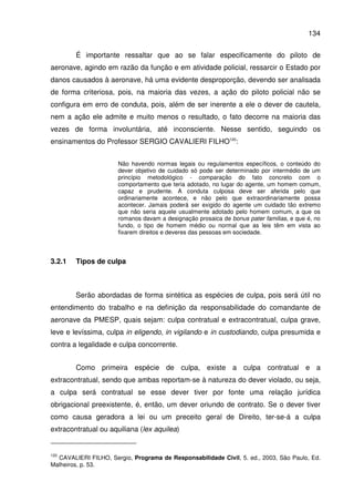 134
É importante ressaltar que ao se falar especificamente do piloto de
aeronave, agindo em razão da função e em atividade policial, ressarcir o Estado por
danos causados à aeronave, há uma evidente desproporção, devendo ser analisada
de forma criteriosa, pois, na maioria das vezes, a ação do piloto policial não se
configura em erro de conduta, pois, além de ser inerente a ele o dever de cautela,
nem a ação ele admite e muito menos o resultado, o fato decorre na maioria das
vezes de forma involuntária, até inconsciente. Nesse sentido, seguindo os
ensinamentos do Professor SERGIO CAVALIERI FILHO120
:
Não havendo normas legais ou regulamentos específicos, o conteúdo do
dever objetivo de cuidado só pode ser determinado por intermédio de um
princípio metodológico - comparação do fato concreto com o
comportamento que teria adotado, no lugar do agente, um homem comum,
capaz e prudente. A conduta culposa deve ser aferida pelo que
ordinariamente acontece, e não pelo que extraordinariamente possa
acontecer. Jamais poderá ser exigido do agente um cuidado tão extremo
que não seria aquele usualmente adotado pelo homem comum, a que os
romanos davam a designação prosaica de bonus pater familias, e que é, no
fundo, o tipo de homem médio ou normal que as leis têm em vista ao
fixarem direitos e deveres das pessoas em sociedade.
3.2.1 Tipos de culpa
Serão abordadas de forma sintética as espécies de culpa, pois será útil no
entendimento do trabalho e na definição da responsabilidade do comandante de
aeronave da PMESP, quais sejam: culpa contratual e extracontratual, culpa grave,
leve e levíssima, culpa in eligendo, in vigilando e in custodiando, culpa presumida e
contra a legalidade e culpa concorrente.
Como primeira espécie de culpa, existe a culpa contratual e a
extracontratual, sendo que ambas reportam-se à natureza do dever violado, ou seja,
a culpa será contratual se esse dever tiver por fonte uma relação jurídica
obrigacional preexistente, é, então, um dever oriundo de contrato. Se o dever tiver
como causa geradora a lei ou um preceito geral de Direito, ter-se-á a culpa
extracontratual ou aquiliana (lex aquilea)
120
CAVALIERI FILHO, Sergio, Programa de Responsabilidade Civil, 5. ed., 2003, São Paulo, Ed.
Malheiros, p. 53.
 