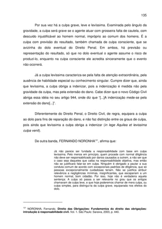 135
Por sua vez há a culpa grave, leve e levíssima. Examinada pelo ângulo da
gravidade, a culpa será grave se o agente atuar com grosseira falta de cautela, com
descuido injustificável ao homem normal, impróprio ao comum dos homens. É a
culpa com previsão do resultado, também chamada de culpa consciente, que se
avizinha do dolo eventual do Direito Penal. Em ambos, há previsão ou
representação do resultado, só que no dolo eventual o agente assume o risco de
produzi-lo, enquanto na culpa consciente ele acredita sinceramente que o evento
não ocorrerá.
Já a culpa levíssima caracteriza-se pela falta de atenção extraordinária, pela
ausência de habilidade especial ou conhecimento singular. Cumpre dizer que, ainda
que levíssima, a culpa obriga a indenizar, pois a indenização é medida não pela
gravidade da culpa, mas pela extensão do dano. Cabe dizer que o novo Código Civil
abriga essa idéia no seu artigo 944, onde diz que “[...]A indenização mede-se pela
extensão do dano[...]”.
Diferentemente do Direito Penal, o Direito Civil, de regra, equipara a culpa
ao dolo para fins de reparação do dano, e não faz distinção entre os graus de culpa,
pois ainda que levíssima a culpa obriga a indenizar (in lege Aquilea et levissima
culpa venit).
De outra banda, FERNANDO NORONHA121
, afirma que:
Já não parece ser fundada a responsabilidade com base em culpa
levíssima. Pelo menos em princípio, quem procede com normal diligência
não deve ser responsabilizado por danos causados a outrem, a não ser que
o caso seja daqueles que caiba na responsabilidade objetiva, mas então
não se justificará falar-se em culpa. Ninguém é obrigado a pautar a sua
conduta comum de acordo com excepcionais padrões de diligência, que só
pessoas excepcionalmente cuidadosas teriam. Não se justifica atribuir
relevância a negligências mínimas, insignificantes, que escapariam a um
homem normal, bom cidadão. Por isso, hoje não é verdadeira aquela
sentença: A culpa só passa a ser relevante no grau que os antigos
chamavam de culpa leve, e que hoje poderemos chamar de mera culpa, ou
culpa simples, para distingui-la da culpa grave, equiparada nos efeitos do
dolo.
121
NORONHA, Fernando. Direito das Obrigações: Fundamentos do direito das obrigações:
introdução à responsabilidade civil. Vol. 1. São Paulo: Saraiva, 2003, p. 440.
 
