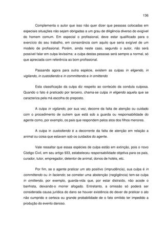 136
Complementa o autor que isso não quer dizer que pessoas colocadas em
especiais situações não sejam obrigadas a um grau de diligência diverso do exigível
do homem comum. Em especial o profissional, deve estar qualificado para o
exercício do seu trabalho, em consonância com aquilo que seria exigível de um
modelo de profissional. Porém, ainda neste caso, segundo o autor, não será
possível falar em culpa levíssima: a culpa destas pessoas será sempre a normal, só
que apreciada com referência ao bom profissional.
Passando agora para outra espécie, existem as culpas in eligendo, in
vigilando, in custodiendo e in committendo e in omittendo
Esta classificação da culpa diz respeito ao conteúdo da conduta culposa.
Quando o fato é praticado por terceiro, chama-se culpa in eligendo aquela que se
caracteriza pela má escolha do preposto.
A culpa in vigilando, por sua vez, decorre da falta de atenção ou cuidado
com o procedimento de outrem que está sob a guarda ou responsabilidade do
agente como, por exemplo, os pais que respondem pelos atos dos filhos menores.
A culpa in custodiendo é a decorrente da falta de atenção em relação a
animal ou coisa que estavam sob os cuidados do agente.
Vale ressaltar que essas espécies de culpa estão em extinção, pois o novo
Código Civil, em seu artigo 933, estabeleceu responsabilidade objetiva para os pais,
curador, tutor, empregador, detentor de animal, donos de hotéis, etc.
Por fim, se o agente praticar um ato positivo (imprudência), sua culpa é in
committendo ou in faciendo; se cometer uma abstenção (negligência) tem-se culpa
in omittendo, por exemplo, guarda-vida que, por estar distraído, não acode o
banhista, deixando-o morrer afogado. Entretanto, a omissão só poderá ser
considerada causa jurídica do dano se houver existência do dever de praticar o ato
não cumprido e certeza ou grande probabilidade de o fato omitido ter impedido a
produção do evento danoso.
 