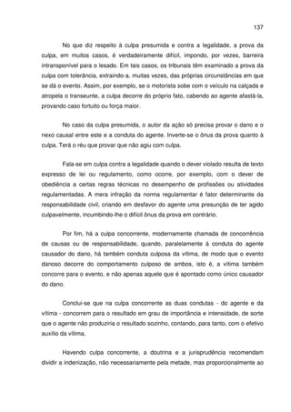 137
No que diz respeito à culpa presumida e contra a legalidade, a prova da
culpa, em muitos casos, é verdadeiramente difícil, impondo, por vezes, barreira
intransponível para o lesado. Em tais casos, os tribunais têm examinado a prova da
culpa com tolerância, extraindo-a, muitas vezes, das próprias circunstâncias em que
se dá o evento. Assim, por exemplo, se o motorista sobe com o veículo na calçada e
atropela o transeunte, a culpa decorre do próprio fato, cabendo ao agente afastá-la,
provando caso fortuito ou força maior.
No caso da culpa presumida, o autor da ação só precisa provar o dano e o
nexo causal entre este e a conduta do agente. Inverte-se o ônus da prova quanto à
culpa. Terá o réu que provar que não agiu com culpa.
Fala-se em culpa contra a legalidade quando o dever violado resulta de texto
expresso de lei ou regulamento, como ocorre, por exemplo, com o dever de
obediência a certas regras técnicas no desempenho de profissões ou atividades
regulamentadas. A mera infração da norma regulamentar é fator determinante da
responsabilidade civil, criando em desfavor do agente uma presunção de ter agido
culpavelmente, incumbindo-lhe o difícil ônus da prova em contrário.
Por fim, há a culpa concorrente, modernamente chamada de concorrência
de causas ou de responsabilidade, quando, paralelamente à conduta do agente
causador do dano, há também conduta culposa da vítima, de modo que o evento
danoso decorre do comportamento culposo de ambos, isto é, a vítima também
concorre para o evento, e não apenas aquele que é apontado como único causador
do dano.
Conclui-se que na culpa concorrente as duas condutas - do agente e da
vítima - concorrem para o resultado em grau de importância e intensidade, de sorte
que o agente não produziria o resultado sozinho, contando, para tanto, com o efetivo
auxílio da vítima.
Havendo culpa concorrente, a doutrina e a jurisprudência recomendam
dividir a indenização, não necessariamente pela metade, mas proporcionalmente ao
 