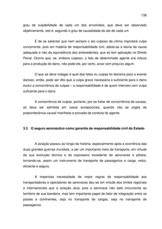 138
grau de culpabilidade de cada um dos envolvidos, que deve ser observado
objetivamente, isto é, segundo o grau de causalidade do ato de cada um.
É de se salientar que nem sempre o ato culposo da vítima importará culpa
concorrente, pois em matéria de responsabilidade civil, adota-se a teoria da causa
adequada e não da equivalência dos antecedentes, que só tem aplicação no Direito
Penal. Ocorre que, se, embora culposo, o fato de determinado agente era inócuo
para a produção do dano, não pode ele, por certo, arcar com prejuízo algum.
O que se deve indagar é qual dos fatos ou culpas foi decisiva para o evento
danoso, então, pode ser dito que a culpa grave necessária e suficiente para o dano
exclui a concorrência de culpas – a responsabilidade é de quem interveio com culpa
suficiente para o dano.
A concorrência de culpas, portanto, por se tratar de concorrência de causas,
só deve ser admitida em casos excepcionais, quando não se cogita de
preponderância causal manifesta e provada da conduta do agente.
3.3 O seguro aeronáutico como garantia da responsabilidade civil do Estado
A aviação passou ao longo da história, especialmente após a ocorrência das
duas grandes guerras mundiais, a ser um importante meio de transporte, em virtude
da sua evolução técnica e do expressivo excedente de aeronaves e pilotos,
tornando-se, assim um instrumento de transporte de passageiros e carga, veloz,
eficiente e seguro.
A imperiosa necessidade de impor regras de responsabilidade aos
transportadores e operadores de aeronaves deu-se em virtude dos limites regionais
e internacionais que a aviação atua, pois a aeronave não está circunscrita ao
território de sua bandeira, mas tem importante papel de fator de integração entre os
países e continentes, seja no transporte de cargas, seja no transporte de
passageiros.
 
