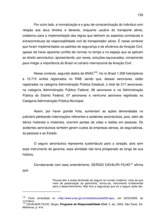 139
Por outro lado, a normatização e o grau de conscientização do indivíduo com
relação aos seus direitos e deveres, enquanto usuário do transporte aéreo,
colaborou para a implementação das regras que definem os aspectos contratuais e
extracontratuais da responsabilidade civil do transportador aéreo. É nesse contexto
que foram implementados os padrões de segurança e de eficiência da Aviação Civil,
apesar de haver aparente conflito de normas no tempo e no espaço que se aplicam
ao direito aeronáutico, apresentando, por vezes, soluções equivocadas, conspirando
para mitigar a importância do Brasil no cenário internacional da Aviação Civil.
Nesse contexto, segundo dados da ANAC122
, há no Brasil 1.208 helicópteros
e 10.715 aviões registrados no RAB, sendo que, dessas aeronaves, estão
registradas na categoria Administração Pública Estadual, o total de 217 aeronaves,
na categoria Administração Pública Federal, 68 aeronaves e na Administração
Pública do Distrito Federal, 07 aeronaves e nenhuma aeronave registrada na
Categoria Administração Pública Municipal.
Assim, por haver grande frota, aumentam as ações demandadas no
judiciário pleiteando indenizações referentes a acidentes aeronáuticos, pois, além de
danos materiais e imateriais, ocorrem perdas de vidas e lesões em pessoas. Os
acidentes aeronáuticos também geram custos às empresas aéreas, às seguradoras,
às pessoas e ao Estado.
O seguro aeronáutico representa sustentáculo para a aviação, pois sem
esse instrumento de garantia, essa atividade não teria prosperado ao longo de sua
história.
Corroborando com esse entendimento, SERGIO CAVALIRI FILHO123
afirma
que:
Poucos têm a exata dimensão do seguro no mundo moderno; mais do que
meio de preservação do patrimônio, tornou-se, instrumento fundamental
para o desenvolvimento. Não fora a segurança que só o seguro pode dar,
122
Texto consultado no <http://www.anac.gov.br/estatistica/estat26.asp>, em 02/03/2009, às
11h18min.
123
CAVALIERI FILHO, Sergio, Programa de Responsabilidade Civil, 5. ed., 2003, São Paulo, Ed.
Malheiros, p. 414.
 