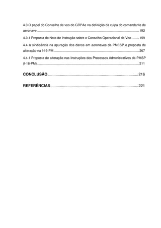 14
4.3 O papel do Conselho de voo do GRPAe na definição da culpa do comandante de
aeronave ................................................................................................................192
4.3.1 Proposta de Nota de Instrução sobre o Conselho Operacional de Voo ........199
4.4 A sindicância na apuração dos danos em aeronaves da PMESP e proposta de
alteração na I-16-PM..............................................................................................207
4.4.1 Proposta de alteração nas Instruções dos Processos Administrativos da PMSP
(I-16-PM) ................................................................................................................211
CONCLUSÃO ....................................................................................216
REFERÊNCIAS..................................................................................221
 