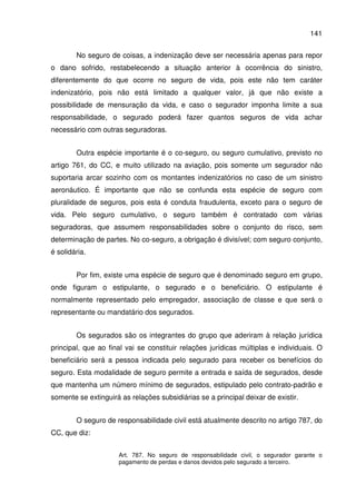 141
No seguro de coisas, a indenização deve ser necessária apenas para repor
o dano sofrido, restabelecendo a situação anterior à ocorrência do sinistro,
diferentemente do que ocorre no seguro de vida, pois este não tem caráter
indenizatório, pois não está limitado a qualquer valor, já que não existe a
possibilidade de mensuração da vida, e caso o segurador imponha limite a sua
responsabilidade, o segurado poderá fazer quantos seguros de vida achar
necessário com outras seguradoras.
Outra espécie importante é o co-seguro, ou seguro cumulativo, previsto no
artigo 761, do CC, e muito utilizado na aviação, pois somente um segurador não
suportaria arcar sozinho com os montantes indenizatórios no caso de um sinistro
aeronáutico. É importante que não se confunda esta espécie de seguro com
pluralidade de seguros, pois esta é conduta fraudulenta, exceto para o seguro de
vida. Pelo seguro cumulativo, o seguro também é contratado com várias
seguradoras, que assumem responsabilidades sobre o conjunto do risco, sem
determinação de partes. No co-seguro, a obrigação é divisível; com seguro conjunto,
é solidária.
Por fim, existe uma espécie de seguro que é denominado seguro em grupo,
onde figuram o estipulante, o segurado e o beneficiário. O estipulante é
normalmente representado pelo empregador, associação de classe e que será o
representante ou mandatário dos segurados.
Os segurados são os integrantes do grupo que aderiram à relação jurídica
principal, que ao final vai se constituir relações jurídicas múltiplas e individuais. O
beneficiário será a pessoa indicada pelo segurado para receber os benefícios do
seguro. Esta modalidade de seguro permite a entrada e saída de segurados, desde
que mantenha um número mínimo de segurados, estipulado pelo contrato-padrão e
somente se extinguirá as relações subsidiárias se a principal deixar de existir.
O seguro de responsabilidade civil está atualmente descrito no artigo 787, do
CC, que diz:
Art. 787. No seguro de responsabilidade civil, o segurador garante o
pagamento de perdas e danos devidos pelo segurado a terceiro.
 