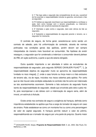 142
§ 1º Tão logo saiba o segurado das conseqüências de ato seu, suscetível
de lhe acarretar a responsabilidade incluída na garantia, comunicará o fato
ao segurador.
§ 2º É defeso ao segurado reconhecer sua responsabilidade ou confessar a
ação, bem como transigir com o terceiro prejudicado, ou indenizá-lo
diretamente, sem anuência expressa do segurador.
§ 3º Intentada a ação contra o segurado, dará este ciência da lide ao
segurador.
§ 4º Subsistirá a responsabilidade do segurado perante o terceiro, se o
segurador for insolvente.
O contrato de seguro, de forma geral, caracteriza-se como sendo um
contrato de adesão, pois há uniformização do conteúdo, através de normas
prefixadas nas condições gerais das apólices, porém devem ser sempre
interpretados da maneira mais favorável ao consumidor. Na hipótese de existir
resseguro, o segurador que for condenado a indenizar o consumidor deverá pleitear
do IRB, em ação autônoma, a parte a que ele estaria obrigado.
Outra questão importante a ser abordada é sobre as excludentes de
responsabilidade do segurador, pois segundo SERGIO CAVALIERI FILHO124
, “[...]a
responsabilidade objetiva do segurador muito se aproxima da responsabilidade
fundada no risco integral[...]”, onde o caso fortuito ou força maior e o fato exclusivo
de terceiro são, via de regra, incluídos nos riscos cobertos pela apólice. Por certo
que se não houver esta condição estipulada no contrato não há como ser indenizado
se tais acontecimentos ocorrerem. Somente o fato exclusivo do segurado ficaria
isento da responsabilidade do segurador, desde que envolvido pelo dolo e pela má-
fé, pois recompensar o ato doloso com a indenização do seguro seria, além de
imoral, um estímulo à ilicitude.
Existe ainda nos contratos de seguro a exigência da franquia, definida como
importância estabelecida na apólice que fica a cargo do tomador do seguro em caso
de sinistro. Pode estabelecer-se como um montante fixo ou como uma percentagem
do valor do capital segurado. A franquia permite reduzir o valor do prêmio,
responsabilizando-se o tomador do seguro por uma parte do prejuízo. Quanto maior
124
CAVALIERI FILHO, Sergio, Programa de Responsabilidade Civil, 5. ed., 2003, São Paulo, Ed.
Malheiros, p. 436.
 