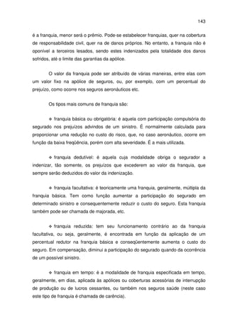 143
é a franquia, menor será o prêmio. Pode-se estabelecer franquias, quer na cobertura
de responsabilidade civil, quer na de danos próprios. No entanto, a franquia não é
oponível a terceiros lesados, sendo estes indenizados pela totalidade dos danos
sofridos, até o limite das garantias da apólice.
O valor da franquia pode ser atribuído de várias maneiras, entre elas com
um valor fixo na apólice de seguros, ou, por exemplo, com um percentual do
prejuízo, como ocorre nos seguros aeronáuticos etc.
Os tipos mais comuns de franquia são:
franquia básica ou obrigatória: é aquela com participação compulsória do
segurado nos prejuízos advindos de um sinistro. É normalmente calculada para
proporcionar uma redução no custo do risco, que, no caso aeronáutico, ocorre em
função da baixa freqüência, porém com alta severidade. É a mais utilizada.
franquia dedutível: é aquela cuja modalidade obriga o segurador a
indenizar, tão somente, os prejuízos que excederem ao valor da franquia, que
sempre serão deduzidos do valor da indenização.
franquia facultativa: é teoricamente uma franquia, geralmente, múltipla da
franquia básica. Tem como função aumentar a participação do segurado em
determinado sinistro e consequentemente reduzir o custo do seguro. Esta franquia
também pode ser chamada de majorada, etc.
franquia reduzida: tem seu funcionamento contrário ao da franquia
facultativa, ou seja, geralmente, é encontrada em função da aplicação de um
percentual redutor na franquia básica e conseqüentemente aumenta o custo do
seguro. Em compensação, diminui a participação do segurado quando da ocorrência
de um possível sinistro.
franquia em tempo: é a modalidade de franquia especificada em tempo,
geralmente, em dias, aplicada às apólices ou coberturas acessórias de interrupção
de produção ou de lucros cessantes, ou também nos seguros saúde (neste caso
este tipo de franquia é chamada de carência).
 