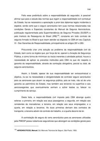 144
Feito esse preâmbulo sobre a responsabilidade do segurador, é possível
afirmar que para o estudo das normas que regem a responsabilidade civil contratual
do Estado, faz-se necessária a apreciação a priori dos diplomas legais incidentes à
espécie, sendo certo que o seguro aeronáutico tem suas normas relacionadas nas
condições Gerais e Especiais constantes do Manual de Seguros Aeronáuticos,
publicação regulamentada pela Superintendência de Seguros Privados (SUSEP) e
pelo Instituto de Resseguros do Brasil (IRB)125
, constante em todo contrato de
seguros firmado no Brasil e que visam atender ao disposto no CBA em seu Capítulo
VI - Das Garantias de Responsabilidade, principalmente os artigos 281 e 283.
Procurando criar uma solução ao problema da responsabilidade civil do
Estado, bem como os órgãos que, por força de lei, operam a Aviação de Segurança
Pública, e como forma de minimizar os riscos inerentes à atividade policial, houve a
necessidade de aplicar os preceitos instituídos pelo CBA no que diz respeito à
garantia da responsabilidade, através de contração obrigatória, parcial ou total, de
seguros aeronáuticos.
Assim, o Estado, apesar de sua responsabilidade ser extracontratual e
objetiva, viu-se na necessidade e obrigatoriedade de contratar seguro aeronáutico
para as aeronaves que atuam na segurança pública, pois se trata, não só de uma
garantia ao patrimônio do Estado, mas também aos terceiros na superfície e aos
aeronavegantes que eventualmente venham a sofrer lesões ou falecer no
cumprimento do serviço.
Desta feita, a responsabilidade civil imposta pelo CBA abrange quatro
esferas: a primeira, em relação aos seus passageiros; a segunda, em relação aos
remetentes de mercadorias; a terceira, em relação aos seus empregados; e a
quarta, em relação a terceiros. As duas primeiras derivam dos contratos de
transporte, a terceira advém do contrato de trabalho, e a quarta decorre da lei.
A contratação de seguro do ramo aeronáutico para as aeronaves utilizadas
pela PMESP possui coberturas seguratícias que abrangem as condições gerais para
125
AERONÁUTICOS, Manual, Ed. Manuais Técnicos de Seguro, São Paulo, 1993.
 