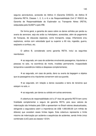 145
seguros aeronáuticos, acrescido do Aditivo A (Garantia CASCO), do Aditivo B
(Garantia RETA, Classes 1, 2, 3, e 4) e da Responsabilidade Civil 2° RISCO da
Garantia de Responsabilidade do Explorador ou Transporte Aéreo (RETA),
estipuladas pela SUSEP e pelo IRB.
De forma geral, a garantia de casco cobre os danos sofridos por perda ou
avaria da aeronave, seja ela avião ou helicóptero, acrescidas, além do pagamento
de franquias, de cláusulas especiais, como transporte, carga, inflamáveis e/ou
explosivos, ventos com velocidade igual ou superior a 60 nós, ingestão, guerra,
seqüestro e confisco, etc.
O aditivo B, considerado como garantia RETA, inclui os seguintes
reembolsos:
ao segurado, em caso de acidentes envolvendo passageiros, tripulantes e
pessoas no solo, na ocorrência de morte, invalidez permanente, incapacidade
temporária e assistência médica e despesas complementares;
ao segurado, em caso de perda, dano ou avaria da bagagem e objetos
que os passageiros e/ou tripulantes conservem sob sua guarda;
ao segurado, em relação a danos causados a bens de terceiros que
estejam no solo, e
ao segurado, por danos ou colisão em outras aeronaves.
A cobertura de responsabilidade civil a 2º risco de garantia RETA tem como
finalidade complementar o seguro de garantia RETA, pois seus valores de
indenização são limitados pelo CBA e apresentam no Brasil valores desatualizados,
obrigando a seguradora cobrir a importância de US$ 1.000.000,00 (um milhão de
dólares) que excedam esses limites legais. Esta cobertura representa o limite
máximo de indenização por acidente e sequências de acidentes, sendo limite único
combinado (LUC) para as classes 1/2/3/4.
 