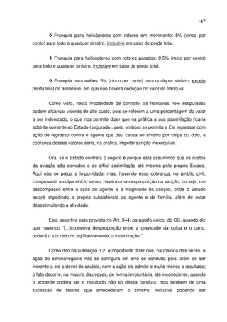 147
Franquia para helicópteros com rotores em movimento: 5% (cinco por
cento) para todo e qualquer sinistro, inclusive em caso de perda total.
Franquia para helicópteros com rotores parados: 0,5% (meio por cento)
para todo e qualquer sinistro, inclusive em caso de perda total.
Franquia para aviões: 5% (cinco por cento) para qualquer sinistro, exceto
perda total da aeronave, em que não haverá dedução do valor da franquia.
Como visto, nesta modalidade de contrato, as franquias nele estipuladas
podem alcançar valores de alto custo, pois se referem a uma porcentagem do valor
a ser indenizado, o que nos permite dizer que na prática a sua assimilação ficaria
adstrita somente ao Estado (segurado), pois, embora se permita a Ele ingressar com
ação de regresso contra o agente que deu causa ao sinistro por culpa ou dolo, a
cobrança desses valores seria, na prática, imputar sanção inexequível.
Ora, se o Estado contrata o seguro é porque está assumindo que os custos
da aviação são elevados e de difícil assimilação até mesmo pelo próprio Estado.
Aqui não se prega a impunidade, mas, havendo essa cobrança, no âmbito civil,
comprovada a culpa stricto sensu, haverá uma desproporção na sanção, ou seja, um
descompasso entre a ação do agente e a magnitude da sanção, onde o Estado
estará impedindo a própria subsistência do agente e da família, além de estar
desestimulando a atividade.
Esta assertiva esta prevista no Art. 944, parágrafo único, do CC, quando diz
que havendo “[...]excessiva desproporção entre a gravidade da culpa e o dano,
poderá o juiz reduzir, eqüitativamente, a indenização.”
Como dito na subseção 3.2, é importante dizer que, na maioria das vezes, a
ação do aeronavegante não se configura em erro de conduta, pois, além de ser
inerente a ele o dever de cautela, nem a ação ele admite e muito menos o resultado;
o fato decorre, na maioria das vezes, de forma involuntária, até inconsciente, quando
o acidente poderá ser o resultado não só dessa conduta, mas também de uma
sucessão de fatores que antecederam o sinistro, inclusive podendo ser
 