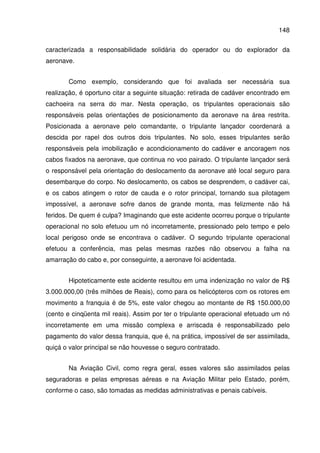 148
caracterizada a responsabilidade solidária do operador ou do explorador da
aeronave.
Como exemplo, considerando que foi avaliada ser necessária sua
realização, é oportuno citar a seguinte situação: retirada de cadáver encontrado em
cachoeira na serra do mar. Nesta operação, os tripulantes operacionais são
responsáveis pelas orientações de posicionamento da aeronave na área restrita.
Posicionada a aeronave pelo comandante, o tripulante lançador coordenará a
descida por rapel dos outros dois tripulantes. No solo, esses tripulantes serão
responsáveis pela imobilização e acondicionamento do cadáver e ancoragem nos
cabos fixados na aeronave, que continua no voo pairado. O tripulante lançador será
o responsável pela orientação do deslocamento da aeronave até local seguro para
desembarque do corpo. No deslocamento, os cabos se desprendem, o cadáver cai,
e os cabos atingem o rotor de cauda e o rotor principal, tornando sua pilotagem
impossível, a aeronave sofre danos de grande monta, mas felizmente não há
feridos. De quem é culpa? Imaginando que este acidente ocorreu porque o tripulante
operacional no solo efetuou um nó incorretamente, pressionado pelo tempo e pelo
local perigoso onde se encontrava o cadáver. O segundo tripulante operacional
efetuou a conferência, mas pelas mesmas razões não observou a falha na
amarração do cabo e, por conseguinte, a aeronave foi acidentada.
Hipoteticamente este acidente resultou em uma indenização no valor de R$
3.000.000,00 (três milhões de Reais), como para os helicópteros com os rotores em
movimento a franquia é de 5%, este valor chegou ao montante de R$ 150.000,00
(cento e cinqüenta mil reais). Assim por ter o tripulante operacional efetuado um nó
incorretamente em uma missão complexa e arriscada é responsabilizado pelo
pagamento do valor dessa franquia, que é, na prática, impossível de ser assimilada,
quiçá o valor principal se não houvesse o seguro contratado.
Na Aviação Civil, como regra geral, esses valores são assimilados pelas
seguradoras e pelas empresas aéreas e na Aviação Militar pelo Estado, porém,
conforme o caso, são tomadas as medidas administrativas e penais cabíveis.
 