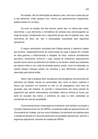 149
Na aviação, não há indenização de pequeno valor, pois seus custos são por
si sós altíssimos, então qualquer erro, mesmo que aparentemente insignificante,
poderá resultar em um dano.
Os erros na aviação não são comuns, porém são, na maioria das vezes,
recorrentes, o que demonstra a reincidência de condutas dos aeronavegantes ao
longo do tempo, corroborando com o argumento de que não há acidente novo, mas
recorrência de falha, por isso a preocupação exacerbada pela segurança
operacional.
O seguro aeronáutico contratado pelo Estado garante a cobertura integral
dos sinistros, independentemente de comprovação de culpa e apesar de o Estado
ter essa garantia, a Administração é obrigada, de ofício, instaurar procedimento
apuratório, inicialmente, conforme o caso, através de sindicância, especialmente
quando houver danos ao patrimônio do Estado ou de terceiro, desde que praticados
por policial militar ou em razão da atividade policial, porém, como foi salientado, os
valores dessas franquias podem ser elevados e que dificilmente poderão ser
absorvidos pelo policial militar.
Assim, todo e qualquer dano causado por aeronavegantes nas aeronaves de
patrimônio do Estado, mesmo as conveniadas, bem como os danos materiais e
físicos que causarem em terceiros no solo ou em passageiros, será tema de
apuração, pois não obstante, ter ocorrido o ressarcimento dos danos através do
pagamento dos valores indenizatórios contratados, deve-se verificar se houve, por
parte do causador dos danos, a existência de culpa ou dolo, analisadas as
excludentes de nexo de causalidade.
Concomitantemente à instauração de sindicância ,será também convocado o
Conselho Operacional de Voo do GRPAe, considerado órgão de assessoramento do
Comandante da Unidade, que tem como finalidade o fornecimento de subsídios para
a tomada de decisão em assuntos pertinentes às atividades operacionais, doutrina e
segurança operacional, atinentes às missões do GRPAe.
 