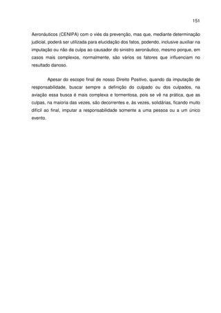 151
Aeronáuticos (CENIPA) com o viés da prevenção, mas que, mediante determinação
judicial, poderá ser utilizada para elucidação dos fatos, podendo, inclusive auxiliar na
imputação ou não da culpa ao causador do sinistro aeronáutico, mesmo porque, em
casos mais complexos, normalmente, são vários os fatores que influenciam no
resultado danoso.
Apesar do escopo final de nosso Direito Positivo, quando da imputação de
responsabilidade, buscar sempre a definição do culpado ou dos culpados, na
aviação essa busca é mais complexa e tormentosa, pois se vê na prática, que as
culpas, na maioria das vezes, são decorrentes e, às vezes, solidárias, ficando muito
difícil ao final, imputar a responsabilidade somente a uma pessoa ou a um único
evento.
 