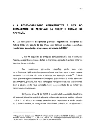 152
44 AA RREESSPPOONNSSAABBIILLIIDDAADDEE AADDMMIINNIISSTTRRAATTIIVVAA EE CCIIVVIILL DDOO
CCOOMMAANNDDAANNTTEE DDEE AAEERROONNAAVVEE DDAA PPMMEESSPP EE FFOORRMMAASS DDEE
AAPPUURRAAÇÇÃÃOO
4.1 As transgressões disciplinares previstas Regulamento Disciplinar da
Polícia Militar do Estado de São Paulo que tipificam condutas específicas
relacionadas à condução e emprego das aeronaves da PMESP
O RDPM, seguindo os princípios consubstanciados pela Constituição
Federal, apresentou norma que baliza e determina a conduta do policial militar no
exercício de sua profissão.
Este regulamento apresentou inovações, dentre elas, mais
especificamente, tipificações transgressionais que envolvem o uso e o emprego de
aeronave, condutas que não eram apreciadas pela legislação anterior129
. É de se
notar que esta legislação remonta de uma época que não havia o uso de aeronaves
pela PMESP e, portanto, não havia tipificações transgressionais para tais condutas.
Com o advento desta nova legislação, houve a necessidade de se tipificar tais
transgressões disciplinares.
Conforme o artigo 12 do RDPM, é considerada transgressão disciplinar a
infração administrativa caracterizada pela violação dos deveres policiais militares,
cominando ao infrator as sanções previstas neste regulamento e serão tratadas
aqui, especificamente, as transgressões disciplinares previstas no parágrafo único,
129
Regulamento Disciplinar da PMESP (R-2-PM) instituído pelo Decreto 13.657, de 09 de novembro
de 1943, alterado Decreto 37.111, de 27 de julho de 1993 para os policiais militares masculinos, e o
Decreto 52655, de 12 de fevereiro de 1971, para as policiais femininas.
 