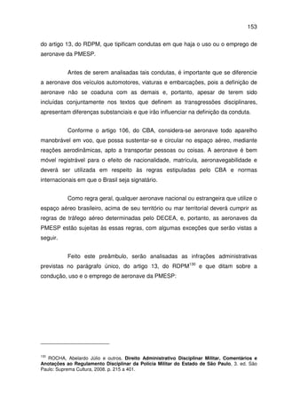 153
do artigo 13, do RDPM, que tipificam condutas em que haja o uso ou o emprego de
aeronave da PMESP.
Antes de serem analisadas tais condutas, é importante que se diferencie
a aeronave dos veículos automotores, viaturas e embarcações, pois a definição de
aeronave não se coaduna com as demais e, portanto, apesar de terem sido
incluídas conjuntamente nos textos que definem as transgressões disciplinares,
apresentam diferenças substanciais e que irão influenciar na definição da conduta.
Conforme o artigo 106, do CBA, considera-se aeronave todo aparelho
manobrável em voo, que possa sustentar-se e circular no espaço aéreo, mediante
reações aerodinâmicas, apto a transportar pessoas ou coisas. A aeronave é bem
móvel registrável para o efeito de nacionalidade, matrícula, aeronavegabilidade e
deverá ser utilizada em respeito às regras estipuladas pelo CBA e normas
internacionais em que o Brasil seja signatário.
Como regra geral, qualquer aeronave nacional ou estrangeira que utilize o
espaço aéreo brasileiro, acima de seu território ou mar territorial deverá cumprir as
regras de tráfego aéreo determinadas pelo DECEA, e, portanto, as aeronaves da
PMESP estão sujeitas às essas regras, com algumas exceções que serão vistas a
seguir.
Feito este preâmbulo, serão analisadas as infrações administrativas
previstas no parágrafo único, do artigo 13, do RDPM130
e que ditam sobre a
condução, uso e o emprego de aeronave da PMESP:
130
ROCHA, Abelardo Júlio e outros. Direito Administrativo Disciplinar Militar, Comentários e
Anotações ao Regulamento Disciplinar da Polícia Militar do Estado de São Paulo, 3. ed. São
Paulo: Suprema Cultura, 2008. p. 215 a 401.
 