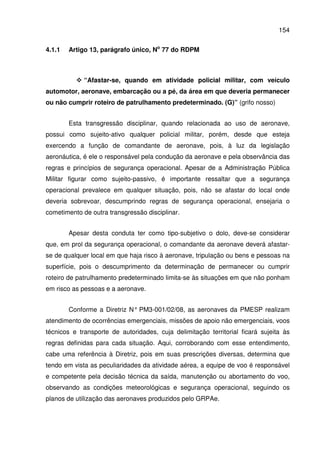 154
4.1.1 Artigo 13, parágrafo único, No
77 do RDPM
“Afastar-se, quando em atividade policial militar, com veículo
automotor, aeronave, embarcação ou a pé, da área em que deveria permanecer
ou não cumprir roteiro de patrulhamento predeterminado. (G)” (grifo nosso)
Esta transgressão disciplinar, quando relacionada ao uso de aeronave,
possui como sujeito-ativo qualquer policial militar, porém, desde que esteja
exercendo a função de comandante de aeronave, pois, à luz da legislação
aeronáutica, é ele o responsável pela condução da aeronave e pela observância das
regras e princípios de segurança operacional. Apesar de a Administração Pública
Militar figurar como sujeito-passivo, é importante ressaltar que a segurança
operacional prevalece em qualquer situação, pois, não se afastar do local onde
deveria sobrevoar, descumprindo regras de segurança operacional, ensejaria o
cometimento de outra transgressão disciplinar.
Apesar desta conduta ter como tipo-subjetivo o dolo, deve-se considerar
que, em prol da segurança operacional, o comandante da aeronave deverá afastar-
se de qualquer local em que haja risco à aeronave, tripulação ou bens e pessoas na
superfície, pois o descumprimento da determinação de permanecer ou cumprir
roteiro de patrulhamento predeterminado limita-se às situações em que não ponham
em risco as pessoas e a aeronave.
Conforme a Diretriz N° PM3-001/02/08, as aeronaves da PMESP realizam
atendimento de ocorrências emergenciais, missões de apoio não emergenciais, voos
técnicos e transporte de autoridades, cuja delimitação territorial ficará sujeita às
regras definidas para cada situação. Aqui, corroborando com esse entendimento,
cabe uma referência à Diretriz, pois em suas prescrições diversas, determina que
tendo em vista as peculiaridades da atividade aérea, a equipe de voo é responsável
e competente pela decisão técnica da saída, manutenção ou abortamento do voo,
observando as condições meteorológicas e segurança operacional, seguindo os
planos de utilização das aeronaves produzidos pelo GRPAe.
 