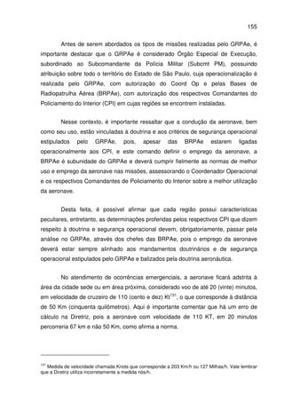 155
Antes de serem abordados os tipos de missões realizadas pelo GRPAe, é
importante destacar que o GRPAe é considerado Órgão Especial de Execução,
subordinado ao Subcomandante da Polícia Militar (Subcmt PM), possuindo
atribuição sobre todo o território do Estado de São Paulo, cuja operacionalização é
realizada pelo GRPAe, com autorização do Coord Op e pelas Bases de
Radiopatrulha Aérea (BRPAe), com autorização dos respectivos Comandantes do
Policiamento do Interior (CPI) em cujas regiões se encontrem instaladas.
Nesse contexto, é importante ressaltar que a condução da aeronave, bem
como seu uso, estão vinculadas à doutrina e aos critérios de segurança operacional
estipulados pelo GRPAe, pois, apesar das BRPAe estarem ligadas
operacionalmente aos CPI, e este comando definir o emprego da aeronave, a
BRPAe é subunidade do GRPAe e deverá cumprir fielmente as normas de melhor
uso e emprego da aeronave nas missões, assessorando o Coordenador Operacional
e os respectivos Comandantes de Policiamento do Interior sobre a melhor utilização
da aeronave.
Desta feita, é possível afirmar que cada região possui características
peculiares, entretanto, as determinações proferidas pelos respectivos CPI que dizem
respeito à doutrina e segurança operacional devem, obrigatoriamente, passar pela
análise no GRPAe, através dos chefes das BRPAe, pois o emprego da aeronave
deverá estar sempre alinhado aos mandamentos doutrinários e de segurança
operacional estipulados pelo GRPAe e balizados pela doutrina aeronáutica.
No atendimento de ocorrências emergenciais, a aeronave ficará adstrita à
área da cidade sede ou em área próxima, considerado voo de até 20 (vinte) minutos,
em velocidade de cruzeiro de 110 (cento e dez) Kt131
, o que corresponde à distância
de 50 Km (cinquenta quilômetros). Aqui é importante comentar que há um erro de
cálculo na Diretriz, pois a aeronave com velocidade de 110 KT, em 20 minutos
percorreria 67 km e não 50 Km, como afirma a norma.
131
Medida de velocidade chamada Knots que corresponde a 203 Km/h ou 127 Milhas/h. Vale lembrar
que a Diretriz utiliza incorretamente a medida nós/h.
 