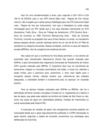 156
Aqui há uma complementação a fazer, pois, segundo a ICA 100-4 e ICA
100-12 do DECEA, para o voo VFR (Visual flight rules - Regras de Voo Visual)
noturno, não é exigido que o piloto possua habilitação para voo IFR (Instrument flight
rules - Regras de Voo por Instrumento), nem que o helicóptero ou avião esteja
homologado para voo IFR, desde que o voo seja realizado inteiramente em ATZ
(Aerodrome Traffic Zone - Zona de Tráfego de Aeródromo), CTR (Control Zone -
Zona de Controle) ou TMA (Terminal Manoeuvring Area - Área de Controle
Terminal), incluindo as projeções dos seus limites laterais, ou ainda, na inexistência
desses espaços aéreos, quando realizado dentro de um raio de 50 Km (27 NM) do
aeródromo ou heliponto de partida. Nestas condições, somente no caso de heliponto
privado (BRPAe), não há a exigência da existência de farol.
Nos casos em que a ocorrência for fora desse perímetro, o voo deverá ser
autorizado pelo Coordenador Operacional (Coord Op) quando realizado pelo
GRPAe, e pelo Comandante dos respectivos Comandos de Policiamento do interior
(CPI) quando realizado pela BRPAe. É importante dizer que as ocorrências de
salvamento, resgate ou remoções aeromédicas não estão, a nosso ver, adstritas a
esses limites, pois a aeronave será, certamente, o meio mais rápido para o
transporte dessas vítimas, valendo lembrar que, utilizando-se dos métodos
adequados, a celeridade também é fundamental para se alcançar um resultado
positivo.
Para as demais missões realizadas pelo GRPAe ou BRPAe, não há a
delimitação territorial, ficando vinculadas à missão em si, respeitando-se o destino e
tipo de apoio, que pode estar adstrito ao território do Estado de São Paulo ou não,
como nos casos de apoio em calamidades públicas, missões de misericórdia ou
outras autorizadas pelo Subcmt PM.
A execução de missões de apoio não emergenciais somente poderão ser
executadas desde que o apoio seja plenamente justificado e a OPM interessada no
apoio deverá, seguindo a cadeia de comando, encaminhar sua solicitação para
deliberação do Coord Op;
 
