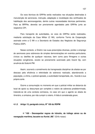 157
Os voos técnicos do GRPAe serão realizados nas situações destinadas à
manutenção de aeronaves, instrução, adaptação e revalidação dos certificados de
habilitação dos aeronavegantes, dentre outras necessidades técnicas pertinentes.
Para as BRPAe, deverão ser previamente agendados pelo GRPAe junto ao
respectivo CPI.
Para transporte de autoridades, os voos do GRPAe serão realizados,
mediante solicitação da Casa Militar (C Mil), conforme Termo de Cooperação
assinado entre a C Mil e a Secretaria de Estados dos Negócios de Segurança
Pública (SSP).
Nesse contexto, a Diretriz nas suas prescrições diversas, proíbe o emprego
de aeronaves para sobrevoos de simples demonstrações em eventos particulares,
cívicos ou desfiles de qualquer natureza, bem como para filmagens e outras
situações congêneres, exceto se previamente autorizado pelo Coord Op, com
anuência do Subcmt PM.
Assim, ocorrerá o cometimento da transgressão disciplinar de afastar-se por
descaso pela eficiência e efetividade do sobrevoo realizado, abandonando a
população, a vítima, o policial apoiado, a autoridade transportada, etc., ficando à sua
própria sorte.
Ocorre a consumação no momento em que o policial militar se distancia do
local de apoio ou descumpre por completo o roteiro de sobrevoo predeterminado,
tratando-se de uma conduta comissiva, no caso em que o agente se afasta do
itinerário, e omissiva, por não cumprir o roteiro. A falta é considerada grave.
4.1.2 Artigo 13, parágrafo único, No
100 do RDPM
“100 - Desrespeitar regras de trânsito, de tráfego aéreo ou de
navegação marítima, lacustre ou fluvial. (M)” (Grifo nosso)
 