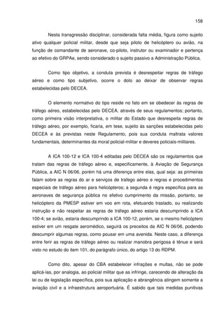 158
Nesta transgressão disciplinar, considerada falta média, figura como sujeito
ativo qualquer policial militar, desde que seja piloto de helicóptero ou avião, na
função de comandante de aeronave, co-piloto, instrutor ou examinador e pertença
ao efetivo do GRPAe, sendo considerado o sujeito passivo a Administração Pública.
Como tipo objetivo, a conduta prevista é desrespeitar regras de tráfego
aéreo e como tipo subjetivo, ocorre o dolo ao deixar de observar regras
estabelecidas pelo DECEA.
O elemento normativo do tipo reside no fato em se obedecer às regras de
tráfego aéreo, estabelecidas pelo DECEA, através de seus regulamentos; portanto,
como primeira visão interpretativa, o militar do Estado que desrespeita regras de
tráfego aéreo, por exemplo, ficaria, em tese, sujeito às sanções estabelecidas pelo
DECEA e às previstas neste Regulamento, pois sua conduta maltrata valores
fundamentais, determinantes da moral policial-militar e deveres policiais-militares.
A ICA 100-12 e ICA 100-4 editadas pelo DECEA são os regulamentos que
tratam das regras de tráfego aéreo e, especificamente, à Aviação de Segurança
Pública, a AIC N 06/06, porém há uma diferença entre elas, qual seja: as primeiras
falam sobre as regras do ar e serviços de trafego aéreo e regras e procedimentos
especiais de tráfego aéreo para helicópteros; a segunda é regra específica para as
aeronaves de segurança pública no efetivo cumprimento da missão, portanto, se
helicóptero da PMESP estiver em voo em rota, efetuando traslado, ou realizando
instrução e não respeitar as regras de tráfego aéreo estaria descumprindo a ICA
100-4; se avião, estaria descumprindo a ICA 100-12, porém, se o mesmo helicóptero
estiver em um resgate aeromédico, seguirá os preceitos da AIC N 06/06, podendo
descumprir algumas regras, como pousar em uma avenida. Neste caso, a diferença
entre ferir as regras de tráfego aéreo ou realizar manobra perigosa é tênue e será
visto no estudo do item 101, do parágrafo único, do artigo 13 do RDPM.
Como dito, apesar do CBA estabelecer infrações e multas, não se pode
aplicá-las, por analogia, ao policial militar que as infringe, carecendo de alteração da
lei ou de legislação específica, pois sua aplicação e abrangência atingem somente a
aviação civil e a infraestrutura aeroportuária. É sabido que tais medidas punitivas
 