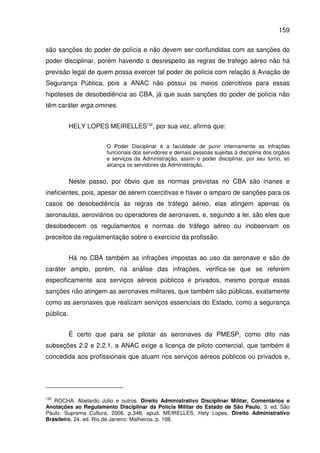 159
são sanções do poder de polícia e não devem ser confundidas com as sanções do
poder disciplinar, porém havendo o desrespeito às regras de trafego aéreo não há
previsão legal de quem possa exercer tal poder de polícia com relação à Aviação de
Segurança Pública, pois a ANAC não possui os meios coercitivos para essas
hipóteses de desobediência ao CBA, já que suas sanções do poder de polícia não
têm caráter erga omines.
HELY LOPES MEIRELLES132
, por sua vez, afirma que:
O Poder Disciplinar é a faculdade de punir internamente as infrações
funcionais dos servidores e demais pessoas sujeitas à disciplina dos órgãos
e serviços da Administração, assim o poder disciplinar, por seu turno, só
alcança os servidores da Administração.
Neste passo, por óbvio que as normas previstas no CBA são inanes e
ineficientes, pois, apesar de serem coercitivas e haver o amparo de sanções para os
casos de desobediência às regras de tráfego aéreo, elas atingem apenas os
aeronautas, aeroviários ou operadores de aeronaves, e, segundo a lei, são eles que
desobedecem os regulamentos e normas de tráfego aéreo ou inobservam os
preceitos da regulamentação sobre o exercício da profissão.
Há no CBA também as infrações impostas ao uso da aeronave e são de
caráter amplo, porém, na análise das infrações, verifica-se que se referem
especificamente aos serviços aéreos públicos e privados, mesmo porque essas
sanções não atingem as aeronaves militares, que também são públicas, exatamente
como as aeronaves que realizam serviços essenciais do Estado, como a segurança
pública.
É certo que para se pilotar as aeronaves da PMESP, como dito nas
subseções 2.2 e 2.2.1, a ANAC exige a licença de piloto comercial, que também é
concedida aos profissionais que atuam nos serviços aéreos públicos ou privados e,
132
ROCHA, Abelardo Júlio e outros. Direito Administrativo Disciplinar Militar, Comentários e
Anotações ao Regulamento Disciplinar da Polícia Militar do Estado de São Paulo, 3. ed. São
Paulo: Suprema Cultura, 2008. p.348, apud. MEIRELLES, Hely Lopes, Direito Administrativo
Brasileiro, 24. ed. Rio de Janeiro: Malheiros, p. 108.
 