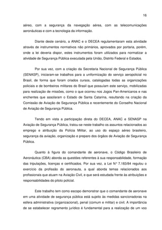 16
aéreo, com a segurança da navegação aérea, com as telecomunicações
aeronáuticas e com a tecnologia da informação.
Diante deste cenário, a ANAC e o DECEA regulamentaram esta atividade
através de instrumentos normativos não primários, aprovados por portaria, porém,
onde a lei deveria dispor, estes instrumentos foram utilizados para normatizar a
atividade de Segurança Pública executada pela União, Distrito Federal e Estados.
Por sua vez, com a criação da Secretaria Nacional de Segurança Pública
(SENASP), iniciaram-se trabalhos para a uniformização do serviço aeropolicial no
Brasil, de forma que foram criados cursos, catalogadas todas as organizações
policiais e de bombeiros militares do Brasil que possuíam este serviço, mobilizadas
para realização de missões, como o que ocorreu nos Jogos Pan-Americanos e nas
enchentes que assolaram o Estado de Santa Catarina, resultando na criação da
Comissão de Aviação de Segurança Pública e recentemente do Conselho Nacional
de Aviação de Segurança Pública.
Tendo em vista a participação direta do DECEA, ANAC e SENASP na
Aviação de Segurança Pública, tratou-se neste trabalho os assuntos relacionados ao
emprego e atribuição da Polícia Militar, ao uso do espaço aéreo brasileiro,
segurança da aviação, organização e preparo dos órgãos de Aviação de Segurança
Pública.
Quanto à figura do comandante de aeronave, o Código Brasileiro de
Aeronáutica (CBA) aborda as questões referentes à sua responsabilidade, formação
das tripulações, licenças e certificados. Por sua vez, a Lei N° 7.183/84 regulou o
exercício da profissão do aeronauta, a qual aborda temas relacionados aos
profissionais que atuam na Aviação Civil, e que será estudada frente às atribuições e
responsabilidades do piloto policial.
Este trabalho tem como escopo demonstrar que o comandante de aeronave
em uma atividade de segurança pública está sujeito às medidas sancionadoras na
esfera administrativa (organizacional), penal (comum e militar) e civil. A importância
de se estabelecer regramento jurídico é fundamental para a realização de um voo
 