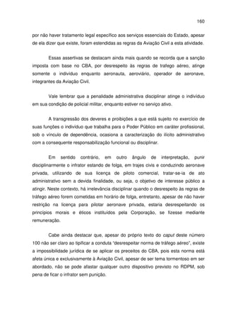 160
por não haver tratamento legal específico aos serviços essenciais do Estado, apesar
de ela dizer que existe, foram estendidas as regras da Aviação Civil a esta atividade.
Essas assertivas se destacam ainda mais quando se recorda que a sanção
imposta com base no CBA, por desrespeito às regras de trafego aéreo, atinge
somente o indivíduo enquanto aeronauta, aeroviário, operador de aeronave,
integrantes da Aviação Civil.
Vale lembrar que a penalidade administrativa disciplinar atinge o indivíduo
em sua condição de policial militar, enquanto estiver no serviço ativo.
A transgressão dos deveres e proibições a que está sujeito no exercício de
suas funções o indivíduo que trabalha para o Poder Público em caráter profissional,
sob o vínculo de dependência, ocasiona a caracterização do ilícito administrativo
com a consequente responsabilização funcional ou disciplinar.
Em sentido contrário, em outro ângulo de interpretação, punir
disciplinarmente o infrator estando de folga, em trajes civis e conduzindo aeronave
privada, utilizando de sua licença de piloto comercial, tratar-se-ia de ato
administrativo sem a devida finalidade, ou seja, o objetivo de interesse público a
atingir. Neste contexto, há irrelevância disciplinar quando o desrespeito às regras de
tráfego aéreo forem cometidas em horário de folga, entretanto, apesar de não haver
restrição na licença para pilotar aeronave privada, estaria desrespeitando os
princípios morais e éticos instituídos pela Corporação, se fizesse mediante
remuneração.
Cabe ainda destacar que, apesar do próprio texto do caput deste número
100 não ser claro ao tipificar a conduta “desrespeitar norma de tráfego aéreo”, existe
a impossibilidade jurídica de se aplicar os preceitos do CBA, pois esta norma está
afeta única e exclusivamente à Aviação Civil, apesar de ser tema tormentoso em ser
abordado, não se pode afastar qualquer outro dispositivo previsto no RDPM, sob
pena de ficar o infrator sem punição.
 