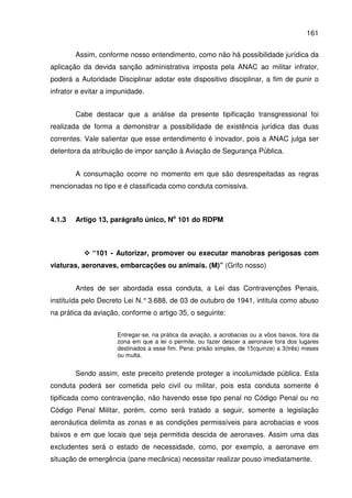161
Assim, conforme nosso entendimento, como não há possibilidade jurídica da
aplicação da devida sanção administrativa imposta pela ANAC ao militar infrator,
poderá a Autoridade Disciplinar adotar este dispositivo disciplinar, a fim de punir o
infrator e evitar a impunidade.
Cabe destacar que a análise da presente tipificação transgressional foi
realizada de forma a demonstrar a possibilidade de existência jurídica das duas
correntes. Vale salientar que esse entendimento é inovador, pois a ANAC julga ser
detentora da atribuição de impor sanção à Aviação de Segurança Pública.
A consumação ocorre no momento em que são desrespeitadas as regras
mencionadas no tipo e é classificada como conduta comissiva.
4.1.3 Artigo 13, parágrafo único, No
101 do RDPM
“101 - Autorizar, promover ou executar manobras perigosas com
viaturas, aeronaves, embarcações ou animais. (M)” (Grifo nosso)
Antes de ser abordada essa conduta, a Lei das Contravenções Penais,
instituída pelo Decreto Lei N.°3.688, de 03 de outubro de 1941, intitula como abuso
na prática da aviação, conforme o artigo 35, o seguinte:
Entregar-se, na prática da aviação, a acrobacias ou a vôos baixos, fora da
zona em que a lei o permite, ou fazer descer a aeronave fora dos lugares
destinados a esse fim. Pena: prisão simples, de 15(quinze) a 3(três) meses
ou multa.
Sendo assim, este preceito pretende proteger a incolumidade pública. Esta
conduta poderá ser cometida pelo civil ou militar, pois esta conduta somente é
tipificada como contravenção, não havendo esse tipo penal no Código Penal ou no
Código Penal Militar, porém, como será tratado a seguir, somente a legislação
aeronáutica delimita as zonas e as condições permissíveis para acrobacias e voos
baixos e em que locais que seja permitida descida de aeronaves. Assim uma das
excludentes será o estado de necessidade, como, por exemplo, a aeronave em
situação de emergência (pane mecânica) necessitar realizar pouso imediatamente.
 