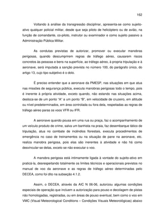162
Voltando à análise da transgressão disciplinar, apresenta-se como sujeito-
ativo qualquer policial militar, desde que seja piloto de helicóptero ou de avião, na
função de comandante, co-piloto, instrutor ou examinador e como sujeito passivo a
Administração Pública Militar.
As condutas previstas de autorizar, promover ou executar manobras
perigosas, quando descumprirem regras de tráfego aéreo, causarem riscos
concretos às pessoas e bens na superfície, ao tráfego aéreo, à propria tripulação e à
aeronave, será imputada a sanção prevista no número 100, do parágrafo único, do
artigo 13, cujo tipo subjetivo é o dolo.
É preciso entender que a aeronave da PMESP, nas situações em que atua
nas missões de segurança pública, executa manobras perigosas todo o tempo, pois
é inerente à própria atividade, exceto quando, não estando nas situações acima,
desloca-se de um ponto “A” a um ponto “B”, em velocidade de cruzeiro, em altitude
ou nível predeterminados, em área controlada ou fora dela, respeitadas as regras de
tráfego aéreo paras os voos VFR ou IFR.
A aeronave quando pousa em uma rua ou praça, faz o acompanhamento de
um veículo produto de crime, salva um banhista na praia, faz desembarque tático de
tripulação, atua no combate de incêndios florestais, executa procedimentos de
emergência no caso de treinamentos ou na situação de pane na aeronave, etc.
realiza manobra perigosa, pois elas são inerentes à atividade e não há como
desvincular-se delas, exceto se não executar o voo.
A manobra perigosa está intimamente ligada à vontade do sujeito-ativo em
praticá-la, desrespeitando totalmente os limites técnicos e operacionais previstos no
manual de voo da aeronave e as regras de tráfego aéreo determinadas pelo
DECEA, como foi dito na subseção 4.1.2.
Assim, o DECEA, através da AIC N 06-06, autorizou algumas condições
especiais de operação que incluem a autorização para pouso e decolagem de pistas
não homologadas, registradas, ou em áreas de pouso eventual, bem como o voo em
VMC (Visual Meteorological Conditions – Condições Visuais Meteorológicas) abaixo
 