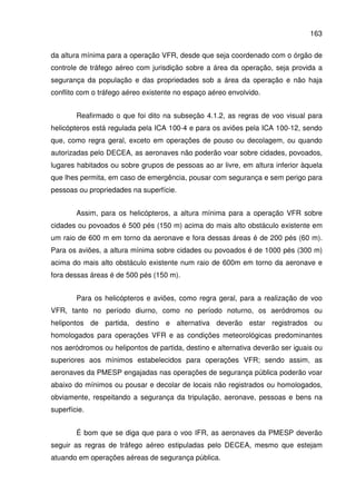 163
da altura mínima para a operação VFR, desde que seja coordenado com o órgão de
controle de tráfego aéreo com jurisdição sobre a área da operação, seja provida a
segurança da população e das propriedades sob a área da operação e não haja
conflito com o tráfego aéreo existente no espaço aéreo envolvido.
Reafirmado o que foi dito na subseção 4.1.2, as regras de voo visual para
helicópteros está regulada pela ICA 100-4 e para os aviões pela ICA 100-12, sendo
que, como regra geral, exceto em operações de pouso ou decolagem, ou quando
autorizadas pelo DECEA, as aeronaves não poderão voar sobre cidades, povoados,
lugares habitados ou sobre grupos de pessoas ao ar livre, em altura inferior àquela
que lhes permita, em caso de emergência, pousar com segurança e sem perigo para
pessoas ou propriedades na superfície.
Assim, para os helicópteros, a altura mínima para a operação VFR sobre
cidades ou povoados é 500 pés (150 m) acima do mais alto obstáculo existente em
um raio de 600 m em torno da aeronave e fora dessas áreas é de 200 pés (60 m).
Para os aviões, a altura mínima sobre cidades ou povoados é de 1000 pés (300 m)
acima do mais alto obstáculo existente num raio de 600m em torno da aeronave e
fora dessas áreas é de 500 pés (150 m).
Para os helicópteros e aviões, como regra geral, para a realização de voo
VFR, tanto no período diurno, como no período noturno, os aeródromos ou
helipontos de partida, destino e alternativa deverão estar registrados ou
homologados para operações VFR e as condições meteorológicas predominantes
nos aeródromos ou helipontos de partida, destino e alternativa deverão ser iguais ou
superiores aos mínimos estabelecidos para operações VFR; sendo assim, as
aeronaves da PMESP engajadas nas operações de segurança pública poderão voar
abaixo do mínimos ou pousar e decolar de locais não registrados ou homologados,
obviamente, respeitando a segurança da tripulação, aeronave, pessoas e bens na
superfície.
É bom que se diga que para o voo IFR, as aeronaves da PMESP deverão
seguir as regras de tráfego aéreo estipuladas pelo DECEA, mesmo que estejam
atuando em operações aéreas de segurança pública.
 