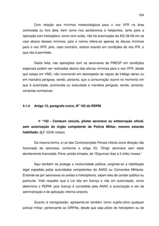 164
Com relação aos mínimos meteorológicos para o voo VFR na área
controlada ou fora dela, bem como nos aeródromos e helipontos, tanto para a
operação com helicóptero, como com avião, não há autorização da AIC 06-06 em se
voar abaixo desses mínimos, pois a norma refere-se apenas às alturas mínimas
para o voo VFR, pois, caso contrário, estaria voando em condições de voo IFR, o
que não é permitido.
Desta feita, nas operações com as aeronaves da PMESP em condições
especiais podem ser realizadas abaixo das alturas mínimas para o voo VFR, desde
que esteja em VMC, não incorrendo em desrespeito às regras de tráfego aéreo ou
em manobra perigosa, sendo, portanto, que a consumação ocorre no momento em
que é autorizada, promovida ou executada a manobra perigosa, sendo, portanto,
condutas comissivas.
4.1.4 Artigo 13, parágrafo único, No
102 do RDPM
“102 - Conduzir veículo, pilotar aeronave ou embarcação oficial,
sem autorização do órgão competente da Polícia Militar, mesmo estando
habilitado. (L)” (Grifo nosso)
Da mesma forma, a Lei das Contravenções Penais intitula como direção não
licenciada de aeronave, conforme o artigo 33, “Dirigir aeronave sem estar
devidamente licenciado: Pena: prisão simples, de 15(quinze) dias a 3 (três) meses.”
Aqui também se protege a incolumidade pública, exigindo-se a habilitação
legal expedida pelas autoridades competentes da ANAC ou Comandos Militares.
Entende-se por aeronaves os aviões e helicópteros, sejam eles de caráter público ou
particular. Vale ressaltar que a Lei fala em licença e não em autorização, como
determina o RDPM, pois licença é concedida pela ANAC e autorização é ato da
administração e de aplicação interna corporis.
Quanto à transgressão, apresenta-se também como sujeito-ativo qualquer
policial militar, pertencente ao GRPAe, desde que seja piloto de helicóptero ou de
 