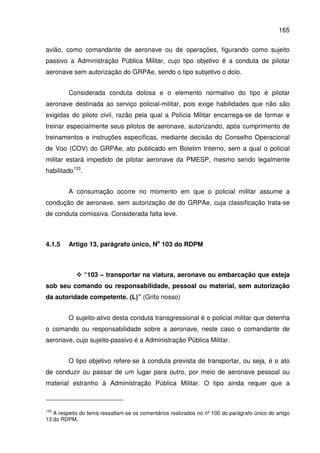 165
avião, como comandante de aeronave ou de operações, figurando como sujeito
passivo a Administração Pública Militar, cujo tipo objetivo é a conduta de pilotar
aeronave sem autorização do GRPAe, sendo o tipo subjetivo o dolo.
Considerada conduta dolosa e o elemento normativo do tipo é pilotar
aeronave destinada ao serviço policial-militar, pois exige habilidades que não são
exigidas do piloto civil, razão pela qual a Polícia Militar encarrega-se de formar e
treinar especialmente seus pilotos de aeronave, autorizando, após cumprimento de
treinamentos e instruções específicas, mediante decisão do Conselho Operacional
de Voo (COV) do GRPAe, ato publicado em Boletim Interno, sem a qual o policial
militar estará impedido de pilotar aeronave da PMESP, mesmo sendo legalmente
habilitado133
.
A consumação ocorre no momento em que o policial militar assume a
condução de aeronave, sem autorização de do GRPAe, cuja classificação trata-se
de conduta comissiva. Considerada falta leve.
4.1.5 Artigo 13, parágrafo único, No
103 do RDPM
“103 – transportar na viatura, aeronave ou embarcação que esteja
sob seu comando ou responsabilidade, pessoal ou material, sem autorização
da autoridade competente. (L)” (Grifo nosso)
O sujeito-ativo desta conduta transgressional é o policial militar que detenha
o comando ou responsabilidade sobre a aeronave, neste caso o comandante de
aeronave, cujo sujeito-passivo é a Administração Pública Militar.
O tipo objetivo refere-se à conduta prevista de transportar, ou seja, é o ato
de conduzir ou passar de um lugar para outro, por meio de aeronave pessoal ou
material estranho à Administração Pública Militar. O tipo ainda requer que a
133
A respeito do tema ressaltam-se os comentários realizados no nº 100 do parágrafo único do artigo
13 do RDPM.
 