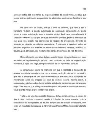166
aeronave esteja sob o comando ou responsabilidade do policial militar, ou seja, que
exerça sobre o patrimônio a capacidade de administrar, controlar ou fiscalizar o seu
uso.
Na parte final do inciso, tem-se o dolo na conduta, que vem a ser o
transporte “[...]sem a devida autorização da autoridade competente[...]”. Desta
forma, a prévia autorização torna a conduta atípica. Aqui cabe uma referência à
Diretriz N°PM3-001/02/08 que, em suas prescrições diversas, proibe o embarque de
civis para voo, exceto nas ocorrências de resgate de emergência, devendo tal
situação ser descrita no relatório operacional. É relevante e oportuno incluir as
pessoas engajadas nas missões de remoção e salvamento terrestre, marítimo ou
lacustre, pois, por vezes, são fundamentais para a preservação da vida da vítima.
Como elemento normativo do tipo, as autoridades competentes devem estar
arroladas em regulamentação própria, caso contrário, na falta de especificação
normativa, a regra será vaga, sem possibilidade de ser reprimida a conduta.
A consumação ocorre no momento em que é realizado o transporte de
pessoal ou material, ou seja, ocorre com a simples condução, não sendo necessário
que haja o embarque em um local e desembarque em outro; se o transporte for
interrompido antes da chegada ao local de destino, ocorre, mesmo assim, a
consumação, não havendo a forma tentada, pois basta transportar para caracterizar
o tipo. Vale lembrar que o Regulamento Disciplinar não prevê a modalidade tentada,
salvo quando integra o tipo, sendo o fato atípico.
Trata-se de uma transgressão disciplinar de tipo simples em que o núcleo do
tipo é uma conduta comissiva, sendo a infração de mera conduta, pois a
consumação da transgressão se dá pelo simples ato de realizar o transporte, sem
exigir um resultado danoso para a Administração Pública Militar. É considerada falta
leve.
 
