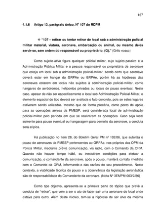 167
4.1.6 Artigo 13, parágrafo único, No
107 do RDPM
“107 – retirar ou tentar retirar de local sob a administração policial
militar material, viatura, aeronave, embarcação ou animal, ou mesmo deles
servir-se, sem ordem do responsável ou proprietário. (G).” (Grifo nosso)
Como sujeito-ativo figura qualquer policial militar, cujo sujeito-passivo é a
Administração Pública Militar e a pessoa responsável ou proprietária de aeronave
que esteja em local sob a administração policial-militar, sendo certo que aeronave
deverá estar em hangar do GRPAe ou BRPAe, porém há as hipóteses das
aeronaves estarem em locais não sujeitos à administração policial-militar, como
hangares de aeródromos, helipontos privados ou locais de pouso eventual. Neste
caso, apesar de não ser especificamente o local sob Administração Policial-Militar, o
elemento espacial do tipo deverá ser avaliada o fato concreto, pois se estes lugares
estiverem sendo utilizados, mesmo que de forma precária, como ponto de apoio
para as operações aéreas da PMESP, será considerada local de administração
policial-militar pelo período em que se realizarem as operações. Caso seja local
somente para pouso eventual ou hangaragem para pernoite da aeronave, a conduta
será atípica.
Há publicação no item 28, do Boletim Geral PM nº 102/86, que autoriza o
pouso de aeronaves da PMESP pertencentes ao GRPAe, nos próprios das OPM da
Polícia Militar, mediante prévia comunicação, via rádio, com o Comando da OPM.
Quando não houver tempo hábil, ou inexistirem condições para efetuar a
comunicação, o comandante da aeronave, após o pouso, manterá contato imediato
com o Comando da OPM, informando-o das razões do seu procedimento. Neste
contexto, a viabilidade técnica do pouso e a observância da legislação aeronáutica
são de responsabilidade do Comandante da aeronave. (Nota Nº 3EMPM-003/2/86)
Como tipo objetivo, apresenta-se a primeira parte do tópico que prevê a
conduta de “retirar”, que vem a ser o ato de fazer sair uma aeronave do local onde
estava para outro. Além deste núcleo, tem-se a hipótese de ser alvo da mesma
 