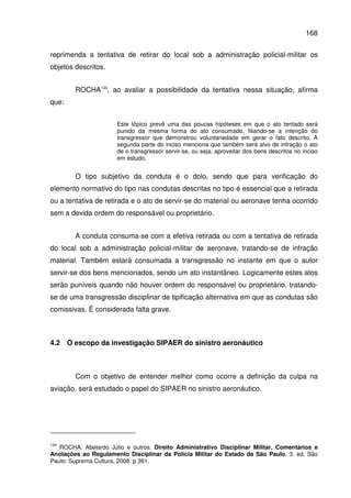 168
reprimenda a tentativa de retirar do local sob a administração policial-militar os
objetos descritos.
ROCHA134
, ao avaliar a possibilidade da tentativa nessa situação, afirma
que:
Este tópico prevê uma das poucas hipóteses em que o ato tentado será
punido da mesma forma do ato consumado, filiando-se a intenção do
transgressor que demonstrou voluntariedade em gerar o fato descrito. A
segunda parte do inciso menciona que também será alvo de infração o ato
de o transgressor servir-se, ou seja, aproveitar dos bens descritos no inciso
em estudo.
O tipo subjetivo da conduta é o dolo, sendo que para verificação do
elemento normativo do tipo nas condutas descritas no tipo é essencial que a retirada
ou a tentativa de retirada e o ato de servir-se do material ou aeronave tenha ocorrido
sem a devida ordem do responsável ou proprietário.
A conduta consuma-se com a efetiva retirada ou com a tentativa de retirada
do local sob a administração policial-militar de aeronave, tratando-se de infração
material. Também estará consumada a transgressão no instante em que o autor
servir-se dos bens mencionados, sendo um ato instantâneo. Logicamente estes atos
serão puníveis quando não houver ordem do responsável ou proprietário, tratando-
se de uma transgressão disciplinar de tipificação alternativa em que as condutas são
comissivas. É considerada falta grave.
4.2 O escopo da investigação SIPAER do sinistro aeronáutico
Com o objetivo de entender melhor como ocorre a definição da culpa na
aviação, será estudado o papel do SIPAER no sinistro aeronáutico.
134
ROCHA, Abelardo Júlio e outros. Direito Administrativo Disciplinar Militar, Comentários e
Anotações ao Regulamento Disciplinar da Polícia Militar do Estado de São Paulo, 3. ed. São
Paulo: Suprema Cultura, 2008. p 361,
 