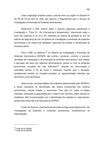 169
Toda a legislação brasileira sobre o assunto teve sua origem no Decreto N°
24.749 de 05 de abril de 1948, que aprovou o Regulamento para o Serviço de
Investigação e Prevenção de Acidentes Aeronáuticos.
Atualmente o CBA reserva sobre o assunto segurança operacional e
investigação o “Título III - Da Infra-estrutura Aeroportuária”, discorrendo sobre o
tema nos Capítulos III, IV, VI e VII, referentes ao sistema de proteção ao voo, do
sistema de segurança de voo, do sistema de investigação e prevenção de acidentes
aeronáuticos e do sistema de facilitação, segurança da aviação e coordenação do
transporte aéreo.
Para o CBA, os objetivos135
do Sistema de Investigação e Prevenção de
Acidentes Aeronáuticos (SIPAER) são orientar, coordenar, controlar e executar
atividades de investigação e de prevenção de acidentes aeronáuticos. Com relação
à apuração dos fatos com objetivos administrativos, penais ou civis os acidentes
aeronáuticos causados por atos delituosos136
, deverão ser comunicados à
autoridade policial, a fim de iniciar o respectivo inquérito para a apuração,
considerando também as infrações previstas na regulamentação referente aos
aeroviários e aos aeronautas.
Sabe-se que o principal objetivo dos trabalhos desenvolvidos pelo SIPAER é
a busca incessante da identificação dos fatores contribuintes dos sinistros
aeronáuticos, visando impedir a recorrência. Para este fim, todos os dados
coletados, analisados e pesquisados têm o mesmo valor científico, sejam factuais ou
hipotéticos. Não há preocupação com a identificação de culpados ou responsáveis,
porque esta tarefa não é da atribuição do SIPAER.
O pilar da Doutrina, atualmente denominada de Segurança Operacional, nas
investigações de acidentes e incidentes aeronáuticos, fundamenta-se na
PREVENÇÃO.
135
Artigo 86 do CBA/86.
136
Artigo 92 do CBA/86.
 