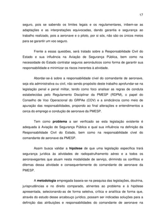 17
seguro, pois se sabendo os limites legais e os regulamentares, inibem-se as
adaptações e as interpretações equivocadas, dando garantia e segurança ao
trabalho realizado, pois a aeronave e o piloto, por si sós, não são os únicos meios
para se garantir um voo seguro.
Frente a essas questões, será tratado sobre a Responsabilidade Civil do
Estado e sua influência na Aviação de Segurança Pública, bem como na
necessidade do Estado contratar seguros aeronáuticos como forma de garantir sua
responsabilidade e minimizar os riscos inerentes à atividade.
Abordar-se-á sobre a responsabilidade cível do comandante de aeronave,
seja ela administrativa ou civil, não sendo propósito deste trabalho aprofundar-se na
legislação penal e penal militar, tendo como foco analisar as regras de conduta
estabelecidas pelo Regulamento Disciplinar da PMESP (RDPM), o papel do
Conselho de Voo Operacional do GRPAe (COV) e a sindicância como meio de
apuração das responsabilidades, propondo ao final alterações e entendimentos a
cerca do emprego e condução de aeronave da PMESP.
Tem como problema a ser verificado se esta legislação existente é
adequada à Aviação de Segurança Pública e qual sua influência na definição da
Responsabilidade Civil do Estado, bem como na responsabilidade cível do
comandante de aeronave da PMESP.
Assim busca validar a hipótese de que uma legislação específica trará
segurança jurídica às atividades de radiopatrulhamento aéreo e a todos os
aeronavegantes que atuam nesta modalidade de serviço, dirimindo os conflitos e
dilemas dessa atividade e consequentemente do comandante de aeronave da
PMESP.
A metodologia empregada baseia-se na pesquisa das legislações, doutrina,
jurisprudências e no direito comparado, atinentes ao problema e à hipótese
apresentada, selecionando-as de forma seletiva, crítica e analítica de forma que,
através do estudo desse arcabouço jurídico, possam ser indicadas soluções para a
definição das atribuições e responsabilidades do comandante de aeronave na
 