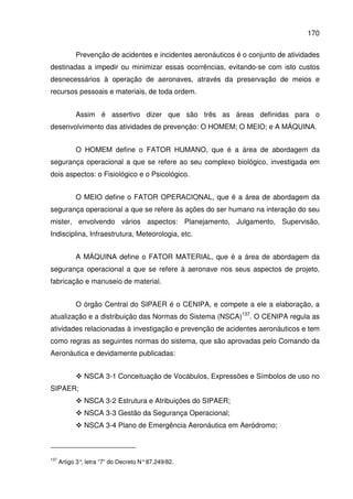 170
Prevenção de acidentes e incidentes aeronáuticos é o conjunto de atividades
destinadas a impedir ou minimizar essas ocorrências, evitando-se com isto custos
desnecessários à operação de aeronaves, através da preservação de meios e
recursos pessoais e materiais, de toda ordem.
Assim é assertivo dizer que são três as áreas definidas para o
desenvolvimento das atividades de prevenção: O HOMEM; O MEIO; e A MÁQUINA.
O HOMEM define o FATOR HUMANO, que é a área de abordagem da
segurança operacional a que se refere ao seu complexo biológico, investigada em
dois aspectos: o Fisiológico e o Psicológico.
O MEIO define o FATOR OPERACIONAL, que é a área de abordagem da
segurança operacional a que se refere às ações do ser humano na interação do seu
mister, envolvendo vários aspectos: Planejamento, Julgamento, Supervisão,
Indisciplina, Infraestrutura, Meteorologia, etc.
A MÁQUINA define o FATOR MATERIAL, que é a área de abordagem da
segurança operacional a que se refere à aeronave nos seus aspectos de projeto,
fabricação e manuseio de material.
O órgão Central do SIPAER é o CENIPA, e compete a ele a elaboração, a
atualização e a distribuição das Normas do Sistema (NSCA)137
. O CENIPA regula as
atividades relacionadas à investigação e prevenção de acidentes aeronáuticos e tem
como regras as seguintes normas do sistema, que são aprovadas pelo Comando da
Aeronáutica e devidamente publicadas:
NSCA 3-1 Conceituação de Vocábulos, Expressões e Símbolos de uso no
SIPAER;
NSCA 3-2 Estrutura e Atribuições do SIPAER;
NSCA 3-3 Gestão da Segurança Operacional;
NSCA 3-4 Plano de Emergência Aeronáutica em Aeródromo;
137
Artigo 3°, letra “7” do Decreto N°87.249/82.
 