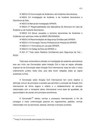 171
NSCA 3-5 Comunicação de Acidentes e de Incidentes Aeronáuticos;
NSCA 3-6 Investigação de Acidente, e de Incidente Aeronáutico e
Ocorrência de Solo;
MCA 3-6 Manual de Investigação SIPAER;
NSCA 3-7 Responsabilidades dos Operadores de Aeronave em caso de
Acidente ou de Incidente Aeronáutico;
NSCA 3-8 Danos causados a terceiros decorrentes de Acidentes e
Incidentes com aeronave militar do MAER (REVOGADA);
NSCA 3-9 Recomendações de Segurança Emitidas pelo SIPAER;
NSCA 3-10 Formação Técnico-Profissional do Pessoal do SIPAER;
NSCA 3-11 Formulários em uso pelo SIPAER;
NSCA 3-12 Código de Ética do SIPAER, e
ICA 3-7 Trata sobre Relatório Confidencial para Segurança de Voo –
RCSV.
Toda essa nomenclatura utilizada na investigação de acidentes aeronáuticos
teve seu início nas Convenções sobre Aviação Civil e hoje as regras utilizadas
originam-se da Convenção sobre Aviação Civil Internacional, base de todo o nosso
ordenamento jurídico nesta área, pois dela foram redigidas todas as regras
existentes no País.
A Convenção sobre Aviação Civil Internacional tem como objetivo a
definição comum de princípios e acordos que permitam a evolução da Aviação Civil
Internacional de forma segura e ordeira e o estabelecimento de serviços
relacionados com o transporte aéreo internacional numa base de igualdade, de
oportunidade e de acordo com princípios econômicos.
A Convenção138
adotou normas e processos internacionais, a fim de
conseguir a maior uniformização possível em regulamentos, padrões, normas
relacionadas com as aeronaves, pessoal, aerovias e serviços auxiliares.
138
Artigo 37 da Convenção sobre Aviação Civil Internacional.
 