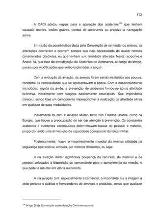 172
A OACI adotou regras para a apuração dos acidentes139
que tenham
causado mortes, lesões graves, perdas de aeronaves ou prejuízo à navegação
aérea.
Em razão da possibilidade dada pela Convenção de se mudar os anexos, as
alterações ocorreram e ocorrem sempre que haja necessidade de mudar normas
consideradas obsoletas, ou que tenham sua finalidade alterada. Neste raciocínio o
Anexo 13, que trata da Investigação de Acidentes de Aeronaves, ao longo do tempo,
passou por modificações que serão explanadas a seguir.
Com a evolução da aviação, os anexos foram sendo instituídos aos poucos,
conforme as necessidades que se apresentavam à época. Com o desenvolvimento
tecnológico rápido do avião, a prevenção de acidentes firmou-se como atividade
definitiva, inicialmente com funções basicamente estatísticas. Sua importância
cresceu, sendo hoje um componente imprescindível à realização da atividade aérea
em qualquer de suas modalidades.
Inicialmente foi com a Aviação Militar, tanto nos Estados Unidos, como na
Europa, que houve a preocupação de ser dar atenção à prevenção. Os constantes
acidentes e incidentes aeronáuticos determinavam baixas de pessoal e material,
proporcionando uma diminuição da capacidade operacional da força militar.
Posteriormente, houve o reconhecimento mundial da imensa utilidade da
segurança operacional, embora, por motivos diferentes, ou seja:
na aviação militar significava poupança de recursos, de material e de
pessoal colocados à disposição do comandante para o cumprimento da missão, o
que poderia resultar em vitória ou derrota.
na aviação civil, especialmente a comercial, o importante era a imagem a
zelar perante o público e fornecedores de serviços e produtos, sendo que qualquer
139
Artigo 26 da Convenção sobre Aviação Civil Internacional.
 