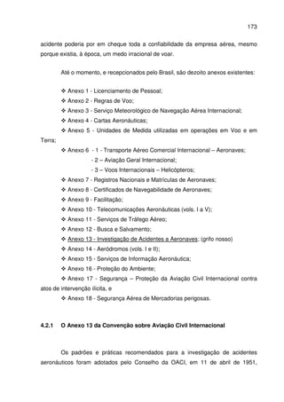 173
acidente poderia por em cheque toda a confiabilidade da empresa aérea, mesmo
porque existia, à época, um medo irracional de voar.
Até o momento, e recepcionados pelo Brasil, são dezoito anexos existentes:
Anexo 1 - Licenciamento de Pessoal;
Anexo 2 - Regras de Voo;
Anexo 3 - Serviço Meteorológico de Navegação Aérea Internacional;
Anexo 4 - Cartas Aeronáuticas;
Anexo 5 - Unidades de Medida utilizadas em operações em Voo e em
Terra;
Anexo 6 - 1 - Transporte Aéreo Comercial Internacional – Aeronaves;
- 2 – Aviação Geral Internacional;
- 3 – Voos Internacionais – Helicópteros;
Anexo 7 - Registros Nacionais e Matrículas de Aeronaves;
Anexo 8 - Certificados de Navegabilidade de Aeronaves;
Anexo 9 - Facilitação;
Anexo 10 - Telecomunicações Aeronáuticas (vols. I a V);
Anexo 11 - Serviços de Tráfego Aéreo;
Anexo 12 - Busca e Salvamento;
Anexo 13 - Investigação de Acidentes a Aeronaves; (grifo nosso)
Anexo 14 - Aeródromos (vols. I e II);
Anexo 15 - Serviços de Informação Aeronáutica;
Anexo 16 - Proteção do Ambiente;
Anexo 17 - Segurança – Proteção da Aviação Civil Internacional contra
atos de intervenção ilícita, e
Anexo 18 - Segurança Aérea de Mercadorias perigosas.
4.2.1 O Anexo 13 da Convenção sobre Aviação Civil Internacional
Os padrões e práticas recomendados para a investigação de acidentes
aeronáuticos foram adotados pelo Conselho da OACI, em 11 de abril de 1951,
 