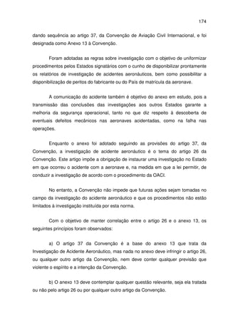 174
dando sequência ao artigo 37, da Convenção de Aviação Civil Internacional, e foi
designada como Anexo 13 à Convenção.
Foram adotadas as regras sobre investigação com o objetivo de uniformizar
procedimentos pelos Estados signatários com o cunho de disponibilizar prontamente
os relatórios de investigação de acidentes aeronáuticos, bem como possibilitar a
disponibilização de peritos do fabricante ou do País de matrícula da aeronave.
A comunicação do acidente também é objetivo do anexo em estudo, pois a
transmissão das conclusões das investigações aos outros Estados garante a
melhoria da segurança operacional, tanto no que diz respeito à descoberta de
eventuais defeitos mecânicos nas aeronaves acidentadas, como na falha nas
operações.
Enquanto o anexo foi adotado seguindo as provisões do artigo 37, da
Convenção, a investigação de acidente aeronáutico é o tema do artigo 26 da
Convenção. Este artigo impõe a obrigação de instaurar uma investigação no Estado
em que ocorreu o acidente com a aeronave e, na medida em que a lei permitir, de
conduzir a investigação de acordo com o procedimento da OACI.
No entanto, a Convenção não impede que futuras ações sejam tomadas no
campo da investigação do acidente aeronáutico e que os procedimentos não estão
limitados à investigação instituída por esta norma.
Com o objetivo de manter correlação entre o artigo 26 e o anexo 13, os
seguintes princípios foram observados:
a) O artigo 37 da Convenção é a base do anexo 13 que trata da
Investigação de Acidente Aeronáutico, mas nada no anexo deve infringir o artigo 26,
ou qualquer outro artigo da Convenção, nem deve conter qualquer previsão que
violente o espírito e a intenção da Convenção.
b) O anexo 13 deve contemplar qualquer questão relevante, seja ela tratada
ou não pelo artigo 26 ou por qualquer outro artigo da Convenção.
 